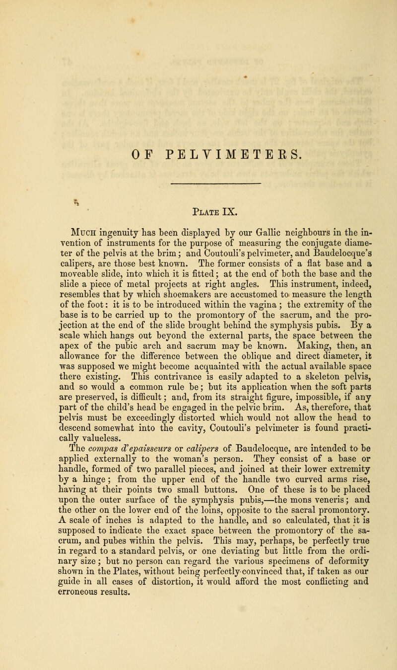 OF PELYIMETEES. Plate IX. Much ingenuity has been displayed by our Gallic neighbours in the in- vention of instruments for the purpose of measuring the conjugate diame- ter of the pelvis at the brim; and Coutouli's pelvimeter, and Baudelocque's calipers, are those best known. The former consists of a flat base and a moveable slide, into which it is fitted; at the end of both the base and the slide a piece of metal projects at right angles. This instrument, indeed, resembles that by which shoemakers are accustomed to measure the length of the foot: it is to be introduced within the vagina ; the extremity of the base is to be carried up to the promontory of the sacrum, and the pro- jection at the end of the slide brought behind the symphysis pubis. By a scale which hangs out beyond the external parts, the space between the apex of the pubic arch and sacrum may be known. Making, then, an allowance for the difference between the oblique and direct diameter, it was supposed we might become acquainted with the actual available space there existing. This contrivance is easily adapted to a skeleton pelvis, and so would a common rule be; but its application when the soft parts are preserved, is difficult; and, from its straight figure, impossible, if any part of the child's head be engaged in the pelvic brim. As, therefore, that pelvis must be exceedingly distorted which would not allow the head to descend somewhat into the cavity, Coutouli's pelvimeter is found practi- cally valueless. The compas d'epaisseurs or calipers of Baudelocque, are intended to be applied externally to the woman's person. They consist of a base or handle, formed of two parallel pieces, and joined at their lower extremity by a hinge ; from the upper end of the handle two curved arms rise, having at their points two small buttons. One of these is to be placed upon the outer surface of the symphysis pubis,—the mons veneris; and the other on the lower end of the loins, opposite to the sacral promontory. A scale of inches is adapted to the handle, and so calculated, that it is supposed to indicate the exact space between the promontory of the sa- crum, and pubes within the pelvis. This may, perhaps, be perfectly true in regard to a standard pelvis, or one deviating but little from the ordi- nary size; but no person can regard the various specimens of deformity shown in the Plates, without being perfectly-convinced that, if taken as our guide in all cases of distortion, it would afford the most conflicting and erroneous results.