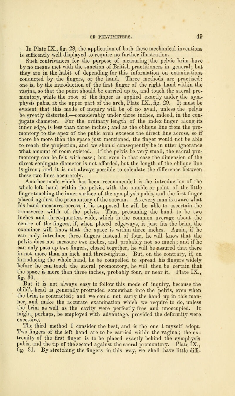 In Plate IX., fig. 28, the application of both these mechanical inventions is sufficently well displayed to require no further illustration. Such contrivances for the purpose of measuring the pelvic brim have by no means met with the sanction of British practitioners in general; but they are in the habit of depending for this information on examinations conducted by the fingers, or the hand. Three methods are practised: one is, by the introduction of the first finger of the right hand within the vagina, so that the point should be carried up to, and touch the sacral pro- montory, while the root of the finger is applied exactly under the sym- physis pubis, at the upper part of the arch, Plate IX., fig. 29. It must be evident that this mode of inquiry will be of no avail, unless the pelvis be greatly distorted,—considerably under three inches, indeed, in the con- jugate diameter. For the ordinary length of the index finger along its inner edge, is less than three inches; and as the oblique line from the pro- montory to the apex of the pubic arch exceeds the direct line across, so if there be more than the space just mentioned, the finger would not be able to reach the projection, and we should consequently be in utter ignorance what amount of room existed. If the pelvis be very small, the sacral pro- montory can be felt with ease; but even in that case the dimension of the direct conjugate diameter is not afforded, but the length of the oblique line is given; and it is not always possible to calculate the difference between these two lines accurately. Another mode which has been recommended is the introduction of the whole left hand within the pelvis, with the outside or point of the little finger touching the inner surface of the symphysis pubis, and the first finger placed against the promontory of the sacrum. As every man is aware what his hand measures across, it is supposed he will be able to ascertain the transverse width of the pelvis. Thus, presuming the hand to be two inches and three-quarters wide, which is the common average about the centre of the fingers, if, when placed edgeways, it just fits the brim, the examiner will know that the space is within three inches. Again, if he can only introduce three fingers instead of four, he will know that the pelvis does not measure two inches, and probably not so much ; and if he can only pass up two fingers, closed together, he will be .assured that there in not more than an inch and three-eighths. But, on the contrary, if, on introducing the whole hand, he be compelled to spread his fingers widely before he can touch the sacral promontory, he will then be certain that the space is more than three inches, probably four, or near it. Plate IX., fig. 30. But it is not always easy to follow this mode of inquiry, because the child's head is generally protruded somewhat into the pelvis, even when the brim is contracted; and we could not carry the hand up in this man- ner, and make the accurate examination which we require to do, unless the brim as well as the cavity were perfectly free and unoccupied. It might, perhaps, be employed with advantage, provided the deformity were excessive. The third method I consider the best, and is the one I myself adopt. Two fingers of the left hand are to be carried within the vagina; the ex- tremity of the first finger is to be placed exactly behind the symphysis pubis, and the tip of the second against the sacral promontory. Plate IX., fig. 31. By stretching the fingers in this way, we shall have little diffi-