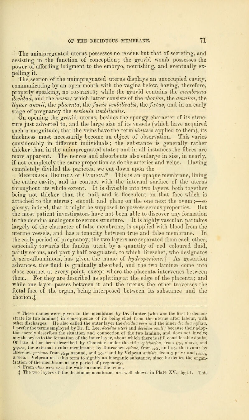 The unimpregnated uterus possesses no power but that of secreting, and assisting in the function of conception; the gravid womb possesses the power of aifording lodgment to the embryo, nourishing, and eventually ex- pelling it. The section of the unimpregnated uterus displays an unoccupied cavity, communicating by an open mouth with the vagina below, having, therefore, properly speaking, no contents; while the gravid contains the membrana decidua, and the ovum; which latter consists of the chorion, the amnion, the liquor amnii, the placenta, the funis umbilicalis, the fcetus, and in an early stage of pregnancy the vesicula umbilicalis. On opening the gravid uterus, besides the spongy character of its struc- ture just adverted to, and the large size of its vessels (which have acquired such a magnitude, that the veins have the term sinuses applied to them), its thickness must necessarily become an object of observation. This varies considerably in different individuals; the substance is generally rather thicker than in the unimpregnated state; and in all instances the fibres are more apparent. The nerves and absorbents also enlarge in size, in nearly, if not completely the same proportion as do the arteries and veins. Having completely divided the parietes, we cut down upon the Membrana Decidua or Caduca.* This is an opaque membrane, lining the entire cavity, and in contact with the internal surface of the uterus throughout its whole extent. It is divisible into two layers, both together being not thicker than the nail, and is flocculent on that face which is attached to the uterus; smooth and plane on the one next the ovum;—so glossy, indeed, that it might be supposed to possess serous properties. But the most patient investigators have not been able to discover any formation in the decidua analogous to serous structure. It is highly vascular, partakes largely of the character of false membrane, is supplied with blood from the uterine vessels, and has a tenacity between true and false membrane. In the early period of pregnancy, the two layers are separated from each other, especially towards the fundus uteri, by a quantity of red coloured fluid, partly serous, and partly half coagulated, to which Breschet, who designates it sero-albuminous, has given the name of hydroperione.^ As gestation advances, this fluid is gradually absorbed, and the two laminae come into close contact at every point, except where the placenta intervenes between them. For they are described as splitting at the edge of the placenta; and while one layer passes between it and the uterus, the other traverses the foetal face of the organ, being interposed between its substance and the chorion.^; * These names were given to the membrane by Dr. Hunter (who was the first to demon- strate its two laminre) in consequence of its being shed from the uterus after labour, with other discharges. He also called the outer layer the decidua vera and the inner decidua reflexa. I prefer the terms employed by Dr. R. Lee, decidua uteri and decidua ovuli: because their adop- tion merely describes the situation and connection of the two lamina, and does not involve any theory as to the formation of the inner layer, about which there is still considerable doubt. Of late it has been described by Chausier under the title epichorion, from sm, above, and #opooi', the external ovular membrane; by Dutrochet epione, from srti, and uor the ovum; by Breschet perione* from rffpt around, aud uov: and by Velpeau anhiste, from a priv ; and t,otos, a web. Velpeau uses this term to signify an inorganic substance, since he denies the organ- ization of the membrane at any period of pregnancy. f From vSiop jtspt uov, the water around the ovum. X The two layers of the deciduous membrane are well shown in Plate XV., fig 51. This