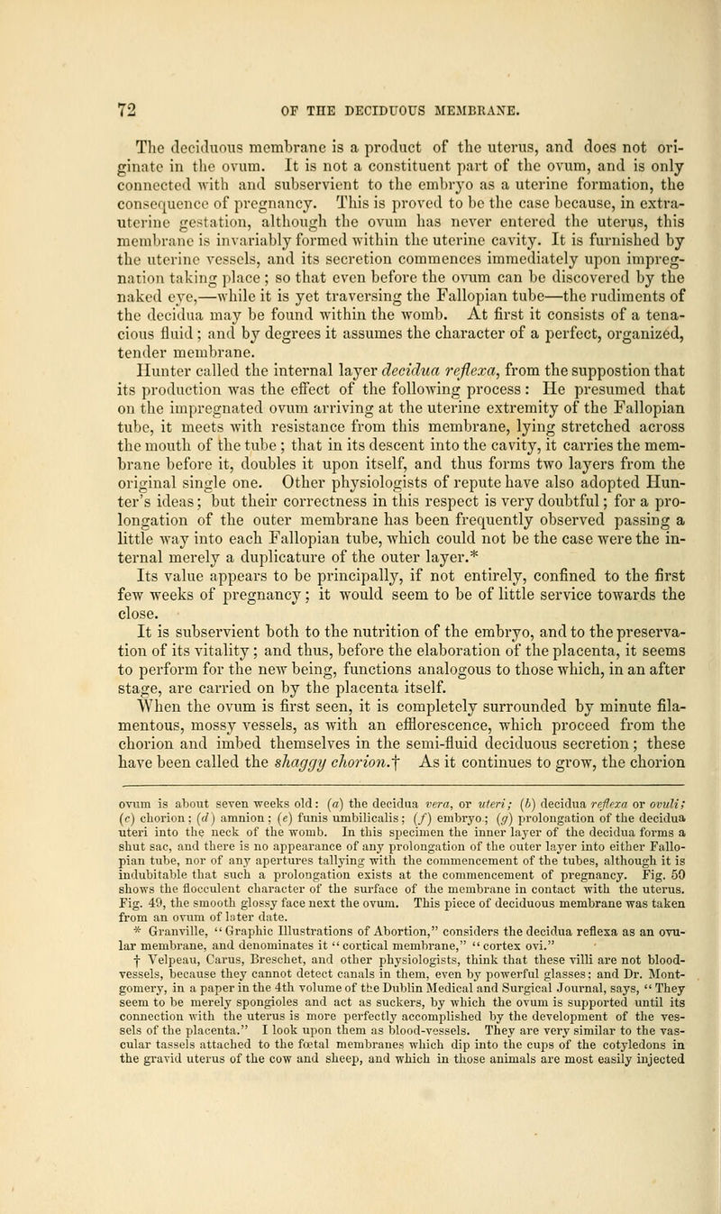 The deciduous membrane is a product of the uterus, and does not ori- ginate in the ovum. It is not a constituent part of the ovum, and is only connected with and subservient to the embryo as a uterine formation, the consequence of pregnancy. This is proved to be the case because, in extra- uterine gestation, although the ovum has never entered the uterus, this membrane is invariably formed within the uterine cavity. It is furnished by the uterine vessels, and its secretion commences immediately upon impreg- nation taking place ; so that even before the ovum can be discovered by the naked eye,—while it is yet traversing the Fallopian tube—the rudiments of the decidua may be found within the womb. At first it consists of a tena- cious fluid ; and by degrees it assumes the character of a perfect, organized, tender membrane. Hunter called the internal layer decidua reflexa, from the suppostion that its production was the effect of the following process : He presumed that on the impregnated ovum arriving at the uterine extremity of the Fallopian tube, it meets with resistance from this membrane, lying stretched across the mouth of the tube ; that in its descent into the cavity, it carries the mem- brane before it, doubles it upon itself, and thus forms two layers from the original single one. Other physiologists of repute have also adopted Hun- ter's ideas; but their correctness in this respect is very doubtful; for a pro- longation of the outer membrane has been frequently observed passing a little way into each Fallopian tube, which could not be the case were the in- ternal merely a duplicature of the outer layer.* Its value appears to be principally, if not entirely, confined to the first few weeks of pregnancy; it would seem to be of little service towards the close. It is subservient both to the nutrition of the embryo, and to the preserva- tion of its vitality; and thus, before the elaboration of the placenta, it seems to perform for the new being, functions analogous to those which, in an after stage, are carried on by the placenta itself. When the ovum is first seen, it is completely surrounded by minute fila- mentous, mossy vessels, as with an efflorescence, which proceed from the chorion and imbed themselves in the semi-fluid deciduous secretion; these have been called the shaggy chorion.f As it continues to grow, the chorion ovum is about seven weeks old: (a) the decidua vera, or uteri; (b) decidua reflexa or ovuli; (c) chorion; (d) amnion ; (e) funis umbilicalis; (/) embryo-; (g) prolongation of the decidua uteri into the neck of the womb. In this specimen the inner layer of the decidua forms a shut sac, and there is no appearance of any prolongation of the outer layer into either Fallo- pian tube, nor of any apertures tallying with the commencement of the tubes, although it is indubitable that such a prolongation exists at the commencement of pregnancy. Fig. 50 shows the flocculent character of the surface of the membrane in contact with the uterus. Fig. 49, the smooth glossy face next the ovum. This piece of deciduous membrane was taken from an ovum of later date. * Granville,  Graphic Illustrations of Abortion, considers the decidua reflexa as an ovu- lar membrane, and denominates it cortical membrane, cortex ovi. f Yelpeau, Carus, Breschet, and other physiologists, think that these villi are not blood- vessels, because they cannot detect canals in them, even by powerful glasses; and Dr. Mont- gomery, in a paper in the 4th volume of the Dublin Medical and Surgical Journal, says,  They seem to be merely spongioles and act as suckers, by which the ovum is supported until its connection with the utei'us is more perfectly accomplished by the development of the ves- sels of the placenta. I look upon them as blood-vessels. They are very similar to the vas- cular tassels attached to the foetal membranes which dip into the cups of the cotyledons in the gravid uterus of the cow and sheep, and which in those animals are most easily injected