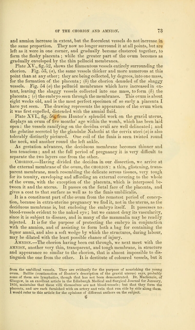 and amnion increase in extent, but the flocculent vessels do not increase in the same proportion. They now no longer surround it at all points, but are left as it were in one corner, and gradually become clustered together, to form the fleshy placenta ; while the greater part of the ovum becomes as gradually enveloped by the thin pellucid membranes. Plate XV., fig. 52, shows the filamentous vessels entirely surrounding the chorion. Fig. 53, (a), the same vessels thicker and more numerous at this point than at any other; they are being collected, by degrees, into one mass, for the formation of the placenta; (5) the chorion denuded of the shaggy vessels. Fig. 54 (a) the pellucid membranes which have increased in ex- tent, leaving the shaggy vessels collected into one mass, to form (b) the placenta ; (c) the embryo seen through the membranes. This ovum is about eight weeks old, and is the most perfect specimen of so early a placenta I have yet seen. The drawing represents the appearance of the ovum when it was first expelled, distended with the amnial fluid. Plate XVI., fig. 56, from Hunter's splendid work on the gravid uterus, displays an ovum of five months' age within the womb, which has been laid open: the vessels ramifying on the decidua ovuli are well delineated; and the gelatine secreted by the glandulse Nabothi at the cervix uteri (a) is also tolerably distinctly pictured. One coil of the funis is seen twisted round the neck, and another round the left ankle. As gestation advances, the deciduous membrane becomes thinner and less tenacious ; and at the full period of pregnancy it is very difficult to separate the two layers one from the other. Chorion.—Having divided the decidua in our dissection, we arrive at the external membrane of the ovum, the CHORION: a thin, glistening, trans- parent membrane, much resembling the delicate serous tissues, very tough for its tenuity, enveloping and affording an external covering to the whole of the ovum, with the exception of the placenta, which is interposed be- tween it and the uterus. It passes on the foetal face of the placenta, and gives a coat to that surface as well as to the funis umbilicalis. It is a constituent part of the ovum from the remotest period of concep- tion, because in extra-uterine pregnancy we find it, not in the uterus, as the deciduous membrane is, but enclosing the embryo itself. It possesses no blood-vessels evident to the naked eye; but we cannot deny its vascularity, since it is subject to disease, and in many of the mammalia may be readily injected. It is for the purpose of protecting the embryo in conjunction with the amnion, and of assisting to form both a bag for containing the liquor amnii, and also a soft wedge by which the structures, during labour, may be dilated with the least possible chance of injury. Amnion.—The chorion having been cut through, we next meet with the amnion, another very thin, transparent, and tough membrane, in structure and appearance so similar to the chorion, that is almost impossible to dis- tinguish the one from the other. It is destitute of coloured vessels, but it from the ximbilical vessels. They are evidently for the purpose of nourishing the young ovum. Baillie (continuation of Hunter's description of the gravid uterus) says, probably some of them are lymphatics, though that has not been demonstrated. Dr. Mackenzie, of Glasgow, in an excellent article in the Edinburgh Medical and Surgical Journal for January, 1836, maintains that these villi themselves are not blood-vessels; but that they form the placenta, and are each furnished with an artery and vein that run side by side along them. I would refer to this article for the opinions of different authors on the subject. 6