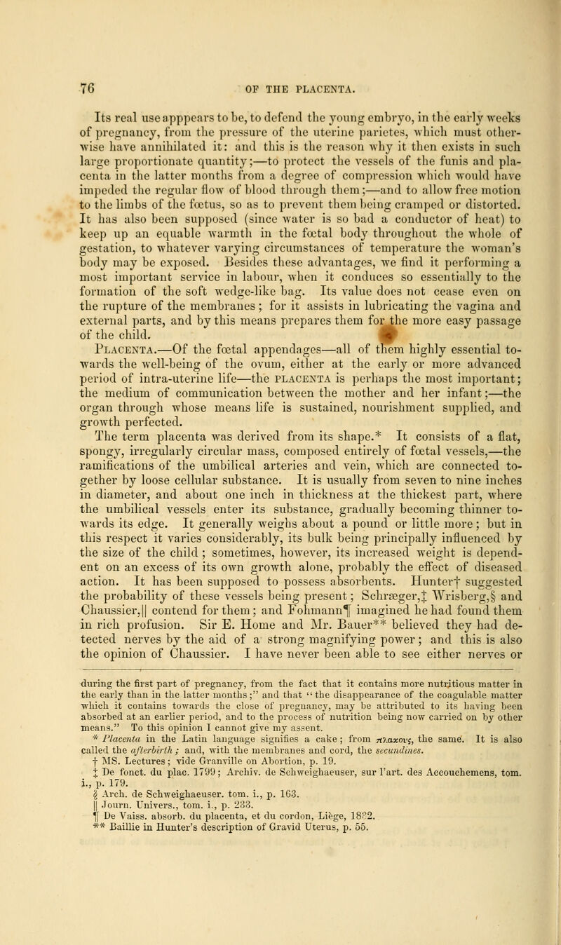 Its real useapppears to be, to defend the young embryo, in the early weeks of pregnancy, from the pressure of the uterine parietes, which must other- wise have annihilated it: and this is the reason why it then exists in such large proportionate quantity;—to protect the vessels of the funis and pla- centa in the latter months from a degree of compression which would have impeded the regular flow of blood through them;—and to allow free motion to the limbs of the foetus, so as to prevent them being cramped or distorted. It has also been supposed (since water is so bad a conductor of heat) to keep up an equable warmth in the foetal body throughout the whole of gestation, to whatever varying circumstances of temperature the woman's body may be exposed. Besides these advantages, we find it performing a most important service in labour, when it conduces so essentially to the formation of the soft wedge-like bag. Its value does not cease even on the rupture of the membranes; for it assists in lubricating the vagina and external parts, and by this means prepares them for the more easy passage of the child. Placenta.—Of the foetal appendages—all of them highly essential to- wards the well-being of the ovum, either at the early or more advanced period of intra-uterine life—the placenta is perhaps the most important; the medium of communication between the mother and her infant;—the organ through whose means life is sustained, nourishment supplied, and growth perfected. The term placenta was derived from its shape.* It consists of a flat, spongy, irregularly circular mass, composed entirely of foetal vessels,—the ramifications of the umbilical arteries and vein, which are connected to- gether by loose cellular substance. It is usually from seven to nine inches in diameter, and about one inch in thickness at the thickest part, where the umbilical vessels enter its substance, gradually becoming thinner to- wards its edge. It generally weighs about a pound or little more ; but in this respect it varies considerably, its bulk being principally influenced by the size of the child ; sometimes, however, its increased weight is depend- ent on an excess of its own growth alone, probably the effect of diseased action. It has been supposed to possess absorbents. Hunterf suggested the probability of these vessels being present; Schrgeger,| Wrisberg,§ and Chaussier,|| contend for them; and Fohmann^[ imagined he had found them in rich profusion. Sir E. Home and Mr. Bauer** believed they had de- tected nerves by the aid of a' strong magnifying power; and this is also the opinion of Chaussier. I have never been able to see either nerves or during the first part of pregnancy, from the fact that it contains more nutritious matter in the early than in the latter months; and that the disappearance of the coagulable matter ■which it contains towards the close of pregnancy, may be attributed to its having been absorbed at an earlier period, and to the process of nutrition being now carried on by other means. To this opinion I cannot give my assent. * Placenta in the Latin language signifies a cake ; from 7tJjtxovs, the same. It is also called the afterbirth ; and, with the membranes and cord, the secundines. -(- MS. Lectures; vide Granville on Abortion, p. 19. % De fonct. du plac. 1799; Archiv. de Schweighaeuser, sur Part, des Accouchemens, torn. i., p. 179. § Arch, de Schweighaeuser. torn, i., p. 163. || Journ. Univers., torn, i., p. 233. ^f De Vaiss. absorb, du placenta, et du cordon, Liege, 18?2. ** Baillie in Huntex-'s description of Gravid Uterus, p. 55.