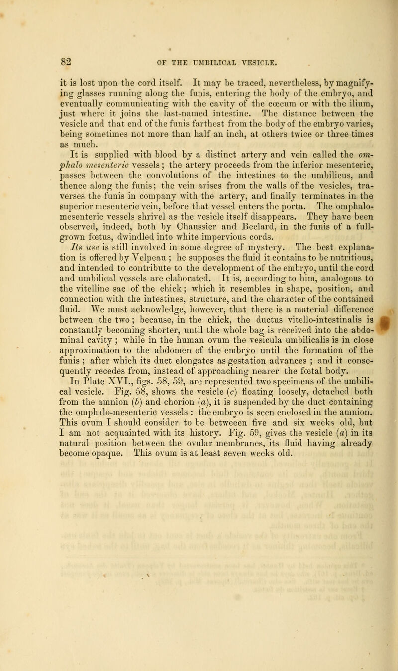 it is lost upon the cord itself. It may be traced, nevertheless, by magnify- ing glasses running along the funis, entering the body of the embryo, and eventually communicating with the cavity of the coecum or with the ilium, just where it joins the last-named intestine. The distance between the vesicle and that end of the funis farthest from the body of the embryo varies, being sometimes not more than half an inch, at others twice or three times as much. It is supplied with blood by a distinct artery and vein called the om- plialo mesenteric vessels; the artery proceeds from the inferior mesenteric, passes between the convolutions of the intestines to the umbilicus, and thence along the funis; the vein arises from the walls of the vesicles, tra- verses the funis in company with the artery, and finally terminates in the superior mesenteric vein, before that vessel enters the porta. The omphalo- mesenteric vessels shrivel as the vesicle itself disappears. They have been observed, indeed, both by Chaussier and Beclard, in the funis of a full- grown foetus, dwindled into white impervious cords. Its use is still involved in some degree of mystery. The best explana- tion is offered by Velpeau ; he supposes the fluid it contains to be nutritious, and intended to contribute to the development of the embryo, until the cord and umbilical vessels are elaborated. It is, according to him, analogous to the vitelline sac of the chick; which it resembles in shape, position, and connection with the intestines, structure, and the character of the contained fluid. We must acknowledge, however, that there is a material difference between the two; because, in the chick, the ductus vitello-intestinalis is constantly becoming shorter, until the whole bag is received into the abdo- minal cavity ; while in the human ovum the vesicula umbilicalis is in close approximation to the abdomen of the embryo until the formation of the funis ; after which its duct elongates as gestation advances ; and it conse- quently recedes from, instead of approaching nearer the foetal body. In Plate XVI., figs. 58, 59, are represented two specimens of the umbili- cal vesicle. Fig. 58, shows the vesicle (c) floating loosely, detached both from the amnion (b) and chorion (a), it is suspended by the duct containing the omphalo-mesenteric vessels : the embryo is seen enclosed in the amnion. This ovum I should consider to be betweeen five and six weeks old, but I am not acquainted with its history. Fig. 59, gives the vesicle (a) in its natural position between the ovular membranes, its fluid having already become opaque. This ovum is at least seven weeks old.