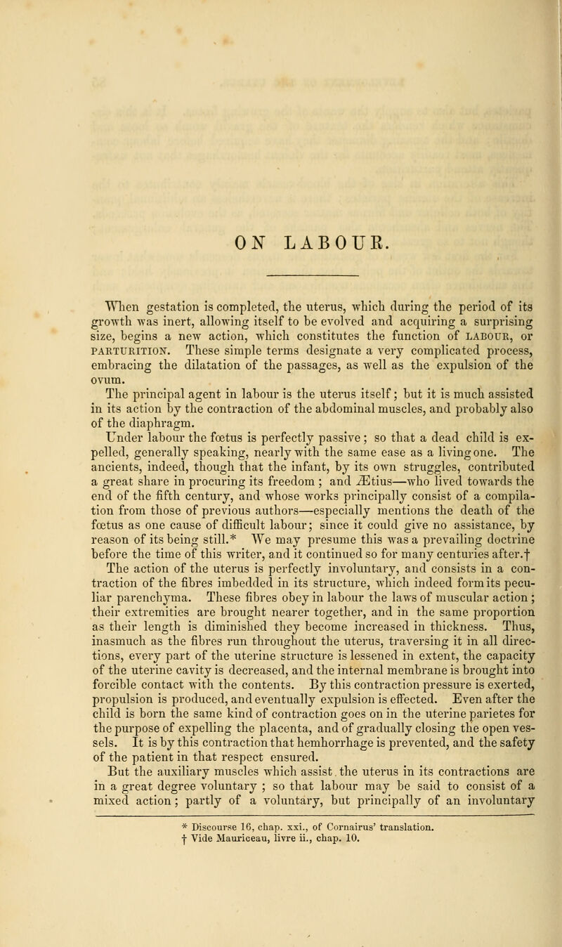 ON LABOUR. When gestation is completed, the uterus, which during the period of its growth was inert, allowing itself to be evolved and acquiring a surprising size, begins a new action, which constitutes the function of labour, or parturition. These simple terms designate a very complicated process, embracing the dilatation of the passages, as well as the expulsion of the ovum. The principal agent in labour is the uterus itself; but it is much assisted in its action by the contraction of the abdominal muscles, and probably also of the diaphragm. Under labour the foetus is perfectly passive ; so that a dead child is ex- pelled, generally speaking, nearly with the same ease as a living one. The ancients, indeed, though that the infant, by its own struggles, contributed a great share in procuring its freedom ; and ^Etius—who lived towards the end of the fifth century, and whose works principally consist of a compila- tion from those of previous authors—especially mentions the death of the foetus as one cause of difficult labour; since it could give no assistance, by reason of its being still.* We may presume this was a prevailing doctrine before the time of this writer, and it continued so for many centuries after.f The action of the uterus is perfectly involuntary, and consists in a con- traction of the fibres imbedded in its structure, which indeed form its pecu- liar parenchyma. These fibres obey in labour the laws of muscular action ; their extremities are brought nearer together, and in the same proportion as their length is diminished they become increased in thickness. Thus, inasmuch as the fibres run throughout the uterus, traversing it in all direc- tions, every part of the uterine structure is lessened in extent, the capacity of the uterine cavity is decreased, and the internal membrane is brought into forcible contact with the contents. By this contraction pressure is exerted, propulsion is produced, and eventually expulsion is effected. Even after the child is born the same kind of contraction goes on in the uterine parietes for the purpose of expelling the placenta, and of gradually closing the open ves- sels. It is by this contraction that hemhorrhage is prevented, and the safety of the patient in that respect ensured. But the auxiliary muscles which assist. the uterus in its contractions are in a great degree voluntary ; so that labour may be said to consist of a mixed action; partly of a voluntary, but principally of an involuntary * Discourse 16, chap, xxi., of Cornairus' translation, •j- Vide Mauriceau, livre ii., chap. 10.