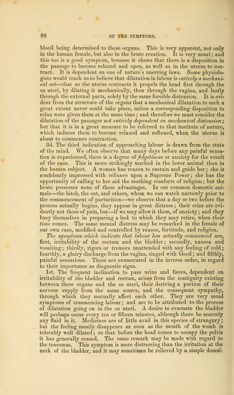 blood being determined to these organs. This is very apparent, not only in the human female, but also in the brute creation. It is very usual; and this too is a good symptom, because it shows that there is a disposition in the passage to become relaxed and open, as well as in the uterus to con- tract. It is dependent on one of nature's unerring laws. Some physiolo- gists would teach us to believe that dilatation in labour is entirely a mechani- cal act—that as the uterus contracts it propels the head first through the os uteri, by dilating it mechanically, then through the vagina, and lastly through the external parts, solely by the same forcible distension. It is evi- dent from the structure of the organs that a mechanical dilatation to such a great extent never could take place, unless a corresponding disposition to relax were given them at the same time ; and therefore we must consider the dilatation of the passages not entirely dependent on mechanical distension ; but that it is in a great measure to be referred to that institute of nature, which induces them to become relaxed and softened, when the uterus is about to commence contraction. 3d. The third indication of approaching labour is drawn from the state of the mind. We often observe that many days before any painful sensa- tion is experienced, there is a degree of fidgetiness or anxiety for the result of the case. This is more strikingly marked in the lower animal than in the human subject. A woman has reason to sustain and guide her; she is confidently impressed with reliance upon a Supreme Power; she has the opportunity of calling to her aid the soothing comforts of religion; but the brute possesses none of these advantages. In our common domestic ani- mals—the bitch, the cat, and others, whom we can watch narrowly prior to the commencement of parturition—we observe that a day or two before the process actually begins, they appear in great distress; their cries are evi- dently not those of pain, but—if we may allow it them, of anxiety; and they busy themselves in preparing a bed to which they may retire, when their time comes. The same mental distress may be remarked in the female of our own race, modified and controlled by reason, fortitude, and religion. The symptoms 'which indicate that labour has actually commenced are, first, irritability of the rectum and the bladder; secondly, nausea and vomiting; thirdly, rigors or tremors unattended with any feeling of cold; fourthly, a glairy discharge from the vagina, tinged with blood ; and fifthly, painful sensations. These are enumerated in the inverse order, in regard to their importance as diagnostic signs. 1st. The frequent inclination to pass urine and fseces, dependent on irritability of the bladder and rectum, arises from the contiguity existing between these organs and the os uteri, their deriving a portion of their nervous supply from the same source, and the consequent sympathy, through which they mutually affect each other. They are very usual symptoms of commencing labour; and are to be attributed to the process of dilatation going on in the os uteri. A desire to evacuate the bladder will perhaps occur every ten or fifteen minutes, although there be scarcely any fluid in it. Medicines are of little avail in this species of strangury; but the feeling mostly disappears as soon as the mouth of the womb is tolerably well dilated; so that before the head comes to occupy the pelvis it has generally ceased. The same remark may be made with regard to the tenesmus. This symptom is more distressing than the irritation at the neck of the bladder, and it may sometimes be relieved by a simple demul-