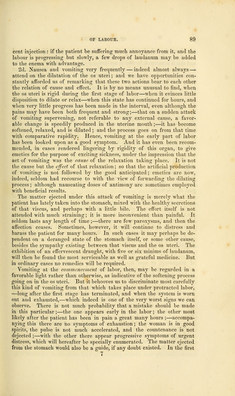 cent injection: if the patient be suffering much annoyance from it, and the labour is progressing but slowly, a few drops of laudanum may be added to the enema with advantage. 2d. Nausea and vomiting very frequently — indeed almost always — attend on the dilatation of the os uteri; and we have opportunities con- stantly afforded us of remarking that these two actions bear to each other the relation of cause and effect. It is by no means unusual to find, when the os uteri is rigid during the first stage of labor—when it evinces little disposition to dilate or relax—when this state has continued for hours, and when very little progress has been made in the interval, even although the pains may have been both frequent and strong;—that on a sudden attack of vomiting supervening, not referable to any external cause, a favor- able change is speedily produced in the uterine mouth;—it has become softened, relaxed, and is dilated; and the process goes on from that time with comparative rapidity. Hence, vomiting at the early part of labor has been looked upon as a good symptom. And it has even been recom- mended, in cases rendered lingering by rigidity of this organ, to give emetics for the purpose of exciting sickness, under the impression that the act of vomiting was the cause of the relaxation taking place. It is not the cause but the effect of that relaxation; so that the artificial production of vomiting is not followed by the good anticipated; emetics are now, indeed, seldom had recourse to with the view of forwarding the dilating process; although nauseating doses of antimony are sometimes employed with beneficial results. The matter ejected under this attack of vomiting is merely what the patient has lately taken into the stomach, mixed with the healthy secretions of that viscus, and perhaps with a little bile. The effort itself is not attended with much straining; it is more inconvenient than painful. It seldom lasts any length of time ;—there are few paroxysms, and then the affection ceases. Sometimes, however, it will continue to distress and harass the patient for many hours. In such cases it may perhaps be de- pendent on a deranged state of the stomach itself, or some other cause, besides the sympathy existing between that viscus and the os uteri. The exhibition of an effervescent draught, with five or six minims of laudanum, will then be found the most serviceable as well as grateful medicine. But in ordinary cases no remedies will be required. Vomiting at the commencement of labor, then, may be regarded in a favorable light rather than otherwise, as indicative of the softening process going on in the os uteri. But it behooves us to discriminate most carefully this kind of vomiting from that which takes place under protracted labor, —long after the first stage has terminated, and when the system is worn out and exhausted,—which indeed is one of the very worst signs we can observe. There is not much probability that a mistake should be made in this particular;—the one appears early in the labor; the other most likely after the patient has been in pain a great many hours ;—accompa- nying this there are no symptoms of exhaustion; the woman is in good spirits, the pulse is not much accelerated, and the countenance is not dejected ;—with the other there appear progressive symptoms of urgent distress, which will hereafter be specially enumerated. The matter ejected from the stomach would also be a guide, if any doubt existed. In the first 7