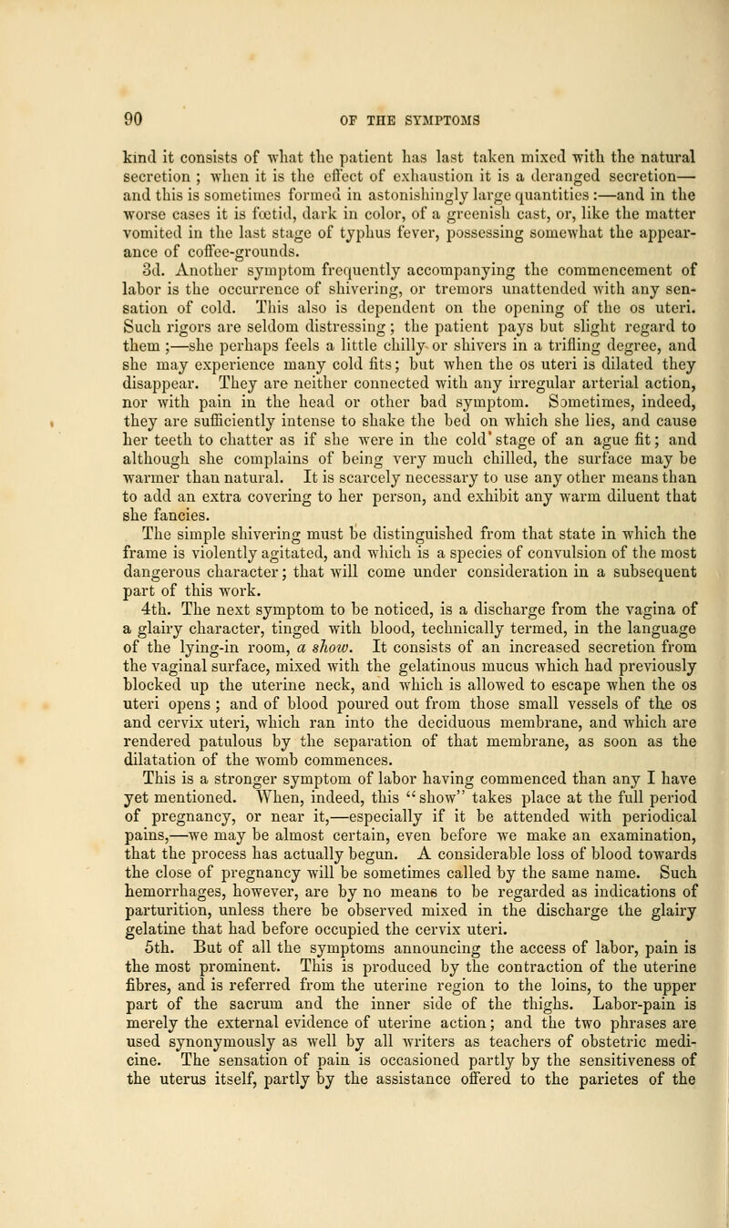 kind it consists of what the patient has last taken mixed -with the natural secretion ; when it is the effect of exhaustion it is a deranged secretion— and this is sometimes formed in astonishingly large quantities :—and in the worse cases it is foetid, dark in color, of a greenish cast, or, like the matter vomited in the last stage of typhus fever, possessing somewhat the appear- ance of coffee-grounds. 3d. Another symptom frequently accompanying the commencement of labor is the occurrence of shivering, or tremors unattended with any sen- sation of cold. This also is dependent on the opening of the os uteri. Such rigors are seldom distressing; the patient pays but slight regard to them ;—she perhaps feels a little chilly or shivers in a trifling degree, and she may experience many cold fits; but when the os uteri is dilated they disappear. They are neither connected with any irregular arterial action, nor with pain in the head or other bad symptom. Sometimes, indeed, they are sufficiently intense to shake the bed on which she lies, and cause her teeth to chatter as if she were in the cold'stage of an ague fit; and although she complains of being very much chilled, the surface may be warmer than natural. It is scarcely necessary to use any other means than to add an extra covering to her person, and exhibit any warm diluent that she fancies. The simple shivering must be distinguished from that state in which the frame is violently agitated, and which is a species of convulsion of the most dangerous character; that will come under consideration in a subsequent part of this work. 4th. The next symptom to be noticed, is a discharge from the vagina of a glairy character, tinged with blood, technically termed, in the language of the lying-in room, a sliow. It consists of an increased secretion from the vaginal surface, mixed with the gelatinous mucus which had previously blocked up the uterine neck, and which is allowed to escape when the os uteri opens ; and of blood poured out from those small vessels of the os and cervix uteri, which ran into the deciduous membrane, and which are rendered patulous by the separation of that membrane, as soon as the dilatation of the womb commences. This is a stronger symptom of labor having commenced than any I have yet mentioned. When, indeed, this show takes place at the full period of pregnancy, or near it,—especially if it be attended with periodical pains,—we may be almost certain, even before we make an examination, that the process has actually begun. A considerable loss of blood towards the close of pregnancy will be sometimes called by the same name. Such hemorrhages, however, are by no mean6 to be regarded as indications of parturition, unless there be observed mixed in the discharge the glairy gelatine that had before occupied the cervix uteri. 5th. But of all the symptoms announcing the access of labor, pain is the most prominent. This is produced by the contraction of the uterine fibres, and is referred from the uterine region to the loins, to the upper part of the sacrum and the inner side of the thighs. Labor-pain is merely the external evidence of uterine action; and the two phrases are used synonymously as well by all writers as teachers of obstetric medi- cine. The sensation of pain is occasioned partly by the sensitiveness of the uterus itself, partly by the assistance offered to the parietes of the