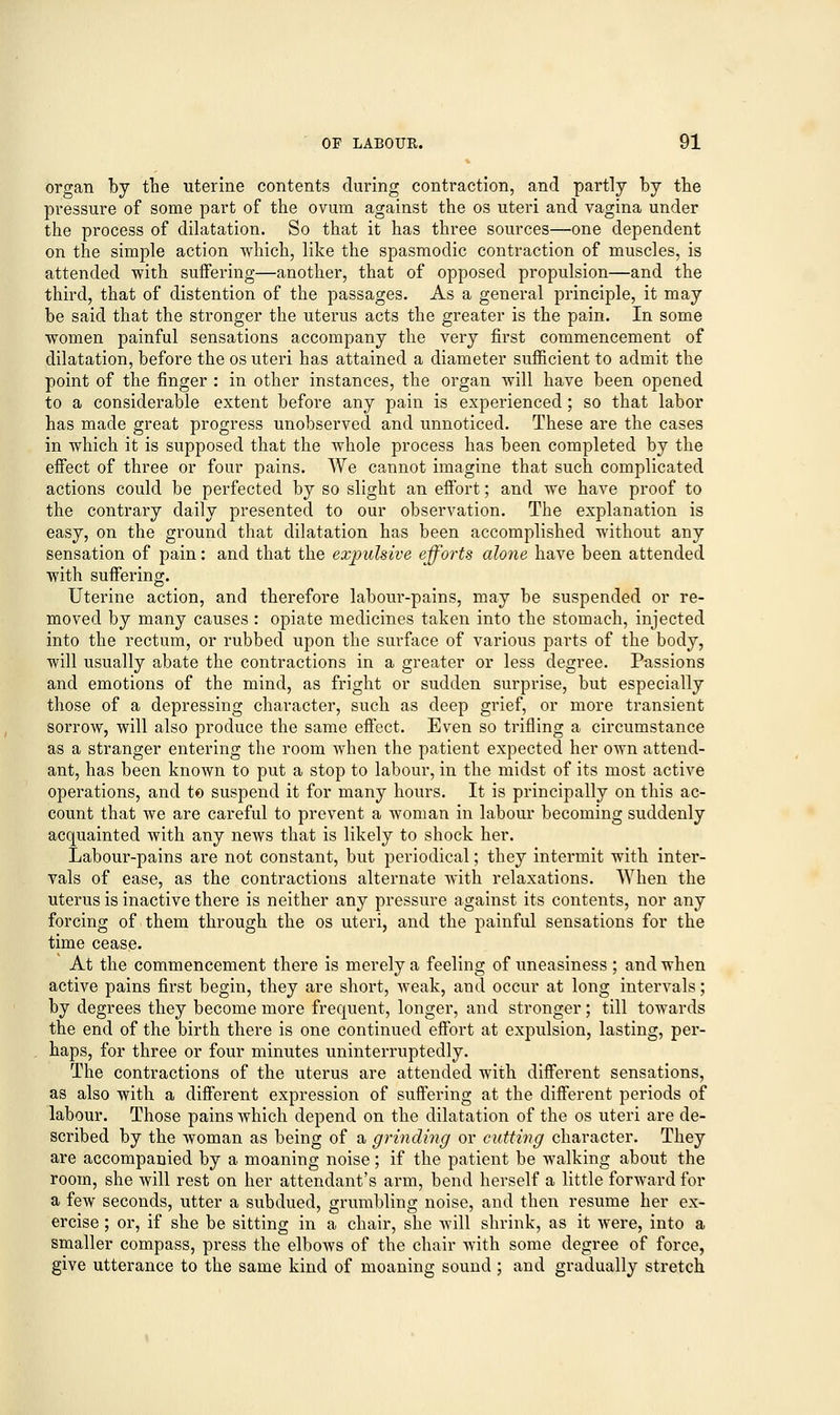 organ by the uterine contents during contraction, and partly by the pressure of some part of the ovum against the os uteri and vagina under the process of dilatation. So that it has three sources—one dependent on the simple action which, like the spasmodic contraction of muscles, is attended with suffering—another, that of opposed propulsion—and the third, that of distention of the passages. As a general principle, it may be said that the stronger the uterus acts the greater is the pain. In some women painful sensations accompany the very first commencement of dilatation, before the os uteri has attained a diameter sufficient to admit the point of the finger : in other instances, the organ will have been opened to a considerable extent before any pain is experienced; so that labor has made great progress unobserved and unnoticed. These are the cases in which it is supposed that the whole process has been completed by the effect of three or four pains. We cannot imagine that such complicated actions could be perfected by so slight an effort; and we have proof to the contrary daily presented to our observation. The explanation is easy, on the ground that dilatation has been accomplished without any sensation of pain: and that the expulsive efforts alone have been attended with suffering. Uterine action, and therefore labour-pains, may be suspended or re- moved by many causes : opiate medicines taken into the stomach, injected into the rectum, or rubbed upon the surface of various parts of the body, will usually abate the contractions in a greater or less degree. Passions and emotions of the mind, as fright or sudden surprise, but especially those of a depressing character, such as deep grief, or more transient sorrow, will also produce the same effect. Even so trifling a circumstance as a stranger entering the room when the patient expected her own attend- ant, has been known to put a stop to labour, in the midst of its most active operations, and to suspend it for many hours. It is principally on this ac- count that we are careful to prevent a woman in labour becoming suddenly acquainted with any news that is likely to shock her. Labour-pains are not constant, but periodical; they intermit with inter- vals of ease, as the contractions alternate with relaxations. When the uterus is inactive there is neither any pressure against its contents, nor any forcing of them through the os uteri, and the painful sensations for the time cease. At the commencement there is merely a feeling of uneasiness ; and when active pains first begin, they are short, weak, and occur at long intervals; by degrees they become more frequent, longer, and stronger; till towards the end of the birth there is one continued effort at expulsion, lasting, per- haps, for three or four minutes uninterruptedly. The contractions of the uterus are attended with different sensations, as also with a different expression of suffering at the different periods of labour. Those pains which depend on the dilatation of the os uteri are de- scribed by the woman as being of a grinding or cutting character. They are accompanied by a moaning noise; if the patient be walking about the room, she will rest on her attendant's arm, bend herself a little forward for a few seconds, utter a subdued, grumbling noise, and then resume her ex- ercise ; or, if she be sitting in a chair, she will shrink, as it were, into a smaller compass, press the elbows of the chair with some degree of force, give utterance to the same kind of moaning sound ; and gradually stretch