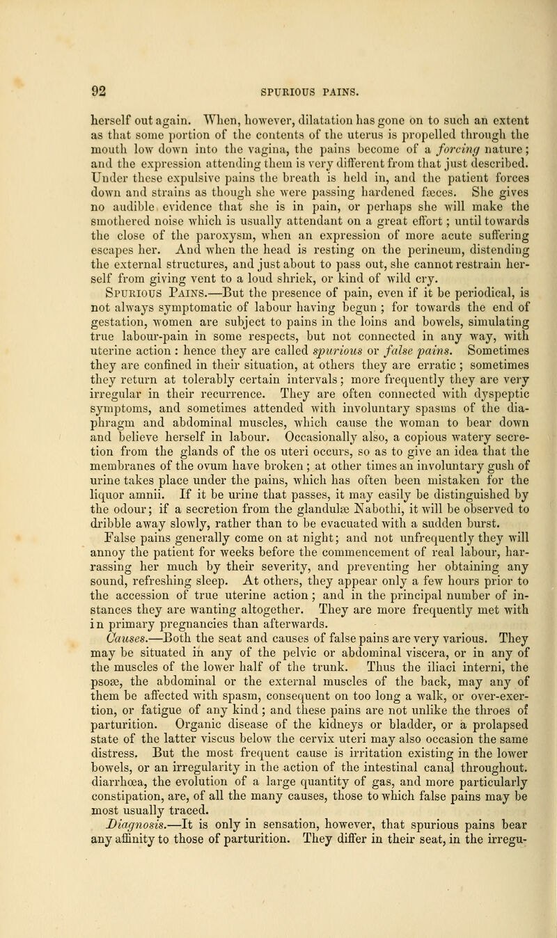 herself out again. When, however, dilatation has gone on to such an extent as that some portion of the contents of the uterus is propelled through the mouth low down into the vagina, the pains become of a forcing nature; and the expression attending them is very different from that just described. Under these expulsive pains the breath is held in, and the patient forces down and strains as though she were passing hardened fieccs. She gives no audible evidence that she is in pain, or perhaps she will make the smothered noise which is usually attendant on a great effort; until towards the close of the paroxysm, when an expression of more acute suffering escapes her. And when the head is resting on the perineum, distending the external structures, and just about to pass out, she cannot restrain her- self from giving vent to a loud shriek, or kind of wild cry. Spurious Pains.—But the presence of pain, even if it be periodical, is not always symptomatic of labour having begun ; for towards the end of gestation, women are subject to pains in the loins and bowels, simulating true labour-pain in some respects, but not connected in any way, with uterine action : hence they are called spurious or false pains. Sometimes they are confined in their situation, at others they are erratic ; sometimes they return at tolerably certain intervals; more frequently they are very irregular in their recurrence. They are often connected with dyspeptic symptoms, and sometimes attended with involuntary spasms of the dia- phragm and abdominal muscles, which cause the woman to bear down and believe herself in labour. Occasionally also, a copious watery secre- tion from the glands of the os uteri occurs, so as to give an idea that the membranes of the ovum have broken ; at other times an involuntary gush of urine takes place under the pains, which has often been mistaken for the liquor amnii. If it be urine that passes, it may easily be distinguished by the odour; if a secretion from the glandule Nabothi, it will be observed to dribble away slowly, rather than to be evacuated with a sudden burst. False pains generally come on at night; and not unfrequently they will annoy the patient for weeks before the commencement of real labour, har- rassing her much by their severity, and preventing her obtaining any sound, refreshing sleep. At others, they appear only a few hours prior to the accession of true uterine action; and in the principal number of in- stances they are wanting altogether. They are more frequently met with in primary pregnancies than afterwards. Causes.—Both the seat and causes of false pains are very various. They may be situated in any of the pelvic or abdominal viscera, or in any of the muscles of the lower half of the trunk. Thus the iliaci interni, the psose, the abdominal or the external muscles of the back, may any of them be affected with spasm, consequent on too long a walk, or over-exer- tion, or fatigue of any kind; and these pains are not unlike the throes of parturition. Organic disease of the kidneys or bladder, or a prolapsed state of the latter viscus below the cervix uteri may also occasion the same distress. But the most frequent cause is irritation existing in the lower bowels, or an irregularity in the action of the intestinal canal throughout, diarrhoea, the evolution of a large quantity of gas, and more particularly constipation, are, of all the many causes, those to which false pains may be most usually traced. Diagnosis.—It is only in sensation, however, that spurious pains bear any affinity to those of parturition. They differ in their seat, in the irregu-