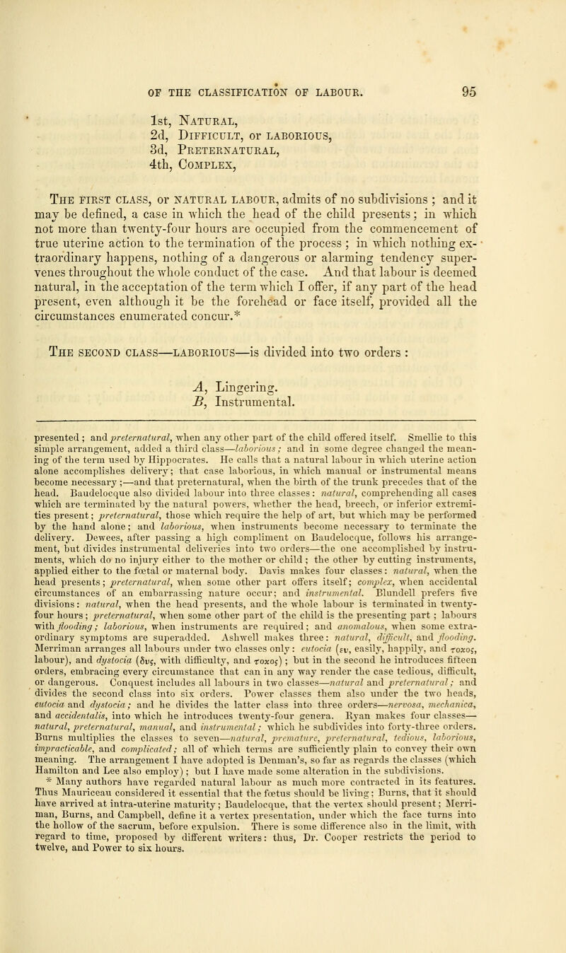 1st, Natural, 2d, Difficult, or laborious, 3d, Preternatural, 4th, Complex, The first class, or natural labour, admits of no subdivisions ; and it may be defined, a case in which the head of the child presents; in which not more than twenty-four hours are occupied from the commencement of true uterine action to the termination of the process ; in which nothing ex- traordinary happens, nothing of a dangerous or alarming tendency super- venes throughout the whole conduct of the case. And that labour is deemed natural, in the acceptation of the term which I offer, if any part of the head present, even although it be the forehead or face itself, provided all the circumstances enumerated concur.* The second class—laborious—is divided into two orders : A, Lingering. B, Instrumental. presented ; audi preternatural, when any other part of the child offered itself. Smellie to this simple arrangement, added a third class—laborious; and in some degree changed the mean- ing of the term used by Hippocrates. He calls that a natural labour in which uterine action alone accomplishes delivery; that case laborious, in which manual or instrumental means become necessary ;—and that preternatural, when the birth of the trunk precedes that of the head. Baudelocque also divided labour into three classes: natural, comprehending all cases which are terminated by the natural powers, whether the head, breech, or inferior extremi- ties present; preternatural, those which require the help of art, but which may be performed by the hand alone; and laborious, when instruments become necessary to terminate the delivery. Dewees, after passing a high compliment on Baudelocque, follows his arrange- ment, but divides instrumental deliveries into two orders—the one accomplished by instru- ments, which do no injury either to the mother or child ; the other by cutting instruments, applied either to the foetal or maternal body. Davis makes four classes: natural, when the head presents; preternatural, when some other part offers itself; complex, when accidental circumstances of an embarrassing nature occur; and instrumental. Blundell prefers five divisions: natural, when the head presents, and the whole labour is terminated in twenty- four hours; preternatural, when some other part of the child is the presenting part ; labours with flooding; laborious, when instruments are required; and anomalous, when some extra- ordinary symptoms are superadded. Ashwell makes three: natural, difficult, and flooding. Merriman arranges all labours under two classes only: eutocia (fi>, easily, happily, and roxoj, labour), and dystocia (8d$, with difficulty, and toxoj) ; but in the second he introduces fifteen orders, embracing every circumstance that can in any way render the case tedious, difficult, or dangerous. Conquest includes all labours in two classes—natural and preternatural; and divides the second class into six orders. Power classes them also under the two heads, eutocia and dystocia; and he divides the latter class into three orders—nervosa, mcchanica, and accidentalis, into which he introduces twenty-four genera. Ryan makes four classes— natural, preternatural, manual, and instrumental; which he subdivides into forty-three orders. Burns multiplies the classes to seven—natural, premature, preternatural, tedious, laborious, impracticable, and complicated; all of which terms are sufficiently plain to convey their own meaning. The arrangement I have adopted is Denman's, so far as regards the classes (which Hamilton and Lee also employ); but I have made some altei-atiou in the subdivisions. * Many authors have regarded natural labour as much more contracted in its features. Thus Mauriceau considered it essential that the foetus should be living; Burns, that it should have arrived at intra-uterine maturity; Baudelocque, that the vertex should present; Merri- man, Burns, and Campbell, define it a vertex presentation, under which the face turns into the hollow of the sacrum, before expulsion. There is some difference also in the limit, with regard to time, proposed by different writers: thus, Dr. Cooper restricts the period to twelve, and Power to six hours.