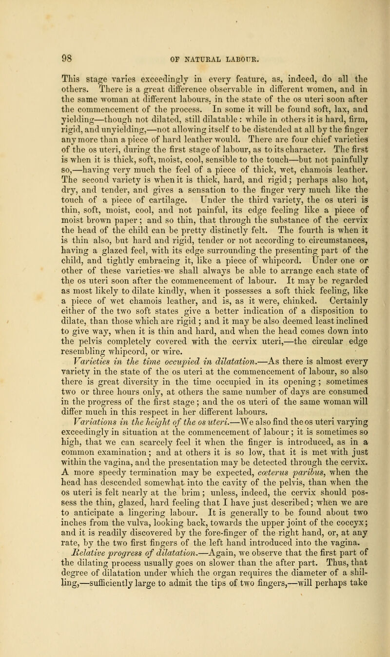 This stage varies exceedingly in every feature, as, indeed, do all the others. There is a great difference observable in different women, and in the same woman at different labours, in the state of the os uteri soon after the commencement of the process. In some it will be found soft, lax, and yielding—though not dilated, still dilatable : while in others it is hard, firm, rigid, and unyielding,—not allowing itself to be distended at all by the finger anymore than a piece of hard leather would. There are four chief varieties of the os uteri, during the first stage of labour, as to its character. The first is when it is thick, soft, moist, cool, sensible to the touch—but not painfully so,—having very much the feel of a piece of thick, wet, chamois leather. The second variety is when it is thick, hard, and rigid; perhaps also hot, dry, and tender, and gives a sensation to the finger very much like the touch of a piece of cartilage. Under the third variety, the os uteri is thin, soft, moist, cool, and not painful, its edge feeling like a piece of moist brown paper; and so thin, that through the substance of the cervix the head of the child can be pretty distinctly felt. The fourth is when it is thin also, but hard and rigid, tender or not according to circumstances, having a glazed feel, with its edge surrounding the presenting part of the child, and tightly embracing it, like a piece of whipcord. Under one or other of these varieties-we shall always be able to arrange each state of the os uteri soon after the commencement of labour. It may be regarded as most likely to dilate kindly, when it possesses a soft thick feeling, like a piece of wet chamois leather, and is, as it were, chinked. Certainly either of the two soft states give a better indication of a disposition to dilate, than those which are rigid ; and it may be also deemed least inclined to give way, when it is thin and hard, and when the head comes down into the pelvis completely covered with the cervix uteri,—the circular edge resembling whipcord, or wire. Varieties in the time occupied in dilatation.—As there is almost every variety in the state of the os uteri at the commencement of labour, so also there is great diversity in the time occupied in its opening ; sometimes two or three hours only, at others the same number of days are consumed in the progress of the first stage; and the os uteri of the same woman will differ much in this respect in her different labours. Variations in the height of the os uteri.—We also find the os uteri varying exceedingly in situation at the commencement of labour ; it is sometimes so high, that we can scarcely feel it when the finger is introduced, as in a common examination; and at others it is so low, that it is met with just within the vagina, and the presentation may be detected through the cervix. A more speedy termination may be expected, coeterus paribus, when the head has descended somewhat into the cavity of the pelvis, than when the os uteri is felt nearly at the brim; unless, indeed, the cervix should pos- sess the thin, glazed, hard feeling that I have just described; when we are to anticipate a lingering labour. It is generally to be found about two inches from the vulva, looking back, towards the upper joint of the coccyx; and it is readily discovered by the fore-finger of the right hand, or, at any rate, by the two first fingers of the left hand introduced into the vagina. Relative progress of dilatation.—Again, we observe that the first part of the dilating process usually goes on slower than the after part. Thus, that degree of dilatation under which the organ requires the diameter of a shil- ling,—sufficiently large to admit the tips of two fingers,—will perhaps take