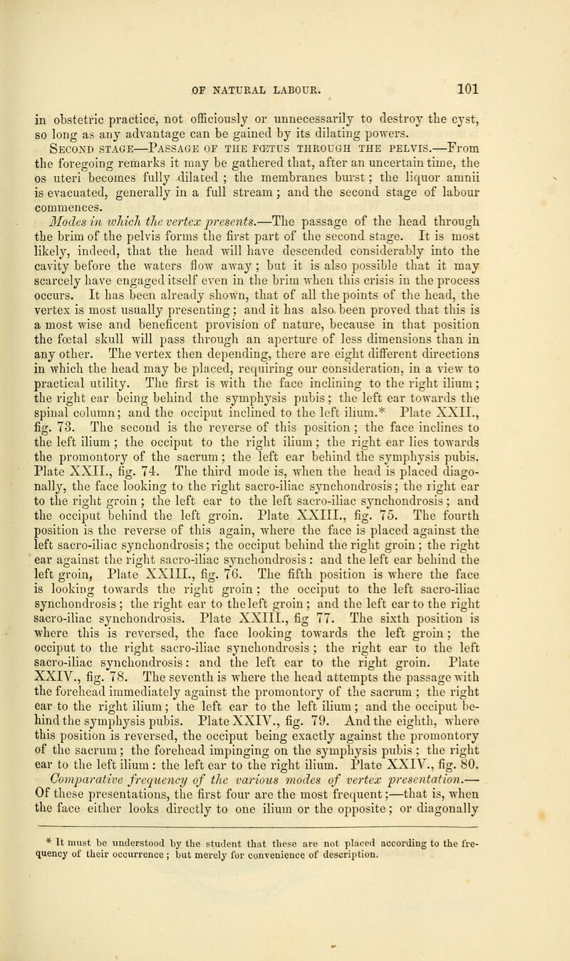 in obstetric practice, not officiously or unnecessarily to destroy the cyst, so long as any advantage can be gained by its dilating powers. Second stage—Passage of the fcetus through the pelvis.—From the foregoing remarks it may be gathered that, after an uncertain time, the os uteri becomes fully dilated ; the membranes burst; the liquor amnii is evacuated, generally in a full stream; and the second stage of labour commences. Modes in which the vertex presents.—The passage of the head through the brim of the pelvis forms the first part of the second stage. It is most likely, indeed, that the head will have descended considerably into the cavity before the waters flow away; but it is also possible that it may scarcely have engaged itself even in the brim when this crisis in the process occurs. It has been already shown, that of all the points of the head, the vertex is most usually presenting; and it has also been proved that this is a most wise and beneficent provision of nature, because in that position the foetal skull will pass through an aperture of less dimensions than in any other. The vertex then depending, there are eight different directions in which the head may be placed, requiring our consideration, in a view to practical utility. The first is with the face inclining to the right ilium; the right ear being behind the symphysis pubis; the left ear towards the spinal column; and the occiput inclined to the left ilium.* Plate XXII., fig. 73. The second is the reverse of this position; the face inclines to the left ilium ; the occiput to the right ilium; the right ear lies towards the promontory of the sacrum; the left ear behind the symphysis pubis. Plate XXII., fig. 74. The third mode is, when the head is placed diago- nally, the face looking to the right sacro-iliac synchondrosis; the right ear to the right groin ; the left ear to the left sacro-iliac synchondrosis; and the occiput behind the left groin. Plate XXIII., fig. 75. The fourth position is the reverse of this again, where the face is placed against the left sacro-iliac synchondrosis; the occiput behind the right groin; the right ear against the right sacro-iliac synchondrosis: and the left ear behind the left groin, Plate XX1IL, fig. 76. The fifth position is where the face is looking towards the right groin; the occiput to the left sacro-iliac synchondrosis ; the right ear to the left groin ; and the left ear to the right sacro-iliac synchondrosis. Plate XXIIL, fig 77. The sixth position is where this is reversed, the face looking towards the left groin; the occiput to the right sacro-iliac synchondrosis; the right ear to the left sacro-iliac synchondrosis: and the left ear to the right groin. Plate XXIV., fig. 78. The seventh is where the head attempts the passage with the forehead immediately against the promontory of the sacrum ; the right ear to the right ilium ; the left ear to the left ilium ; and the occiput be- hind the symphysis pubis. Plate XXIV., fig. 79. And the eighth, where this position is reversed, the occiput being exactly against the promontory of the sacrum; the forehead impinging on the symphysis pubis ; the right ear to the left ilium : the left ear to the right ilium. Plate XXIV., fig. 80. Comparative frequency of the various modes of vertex presentation.— Of these presentations, the first four are the most frequent;—that is, when the face either looks directly to one ilium or the opposite; or diagonally * It must be understood by the student that these are not placed according to the fre- quency of their occurrence ; but merely for convenience of description.