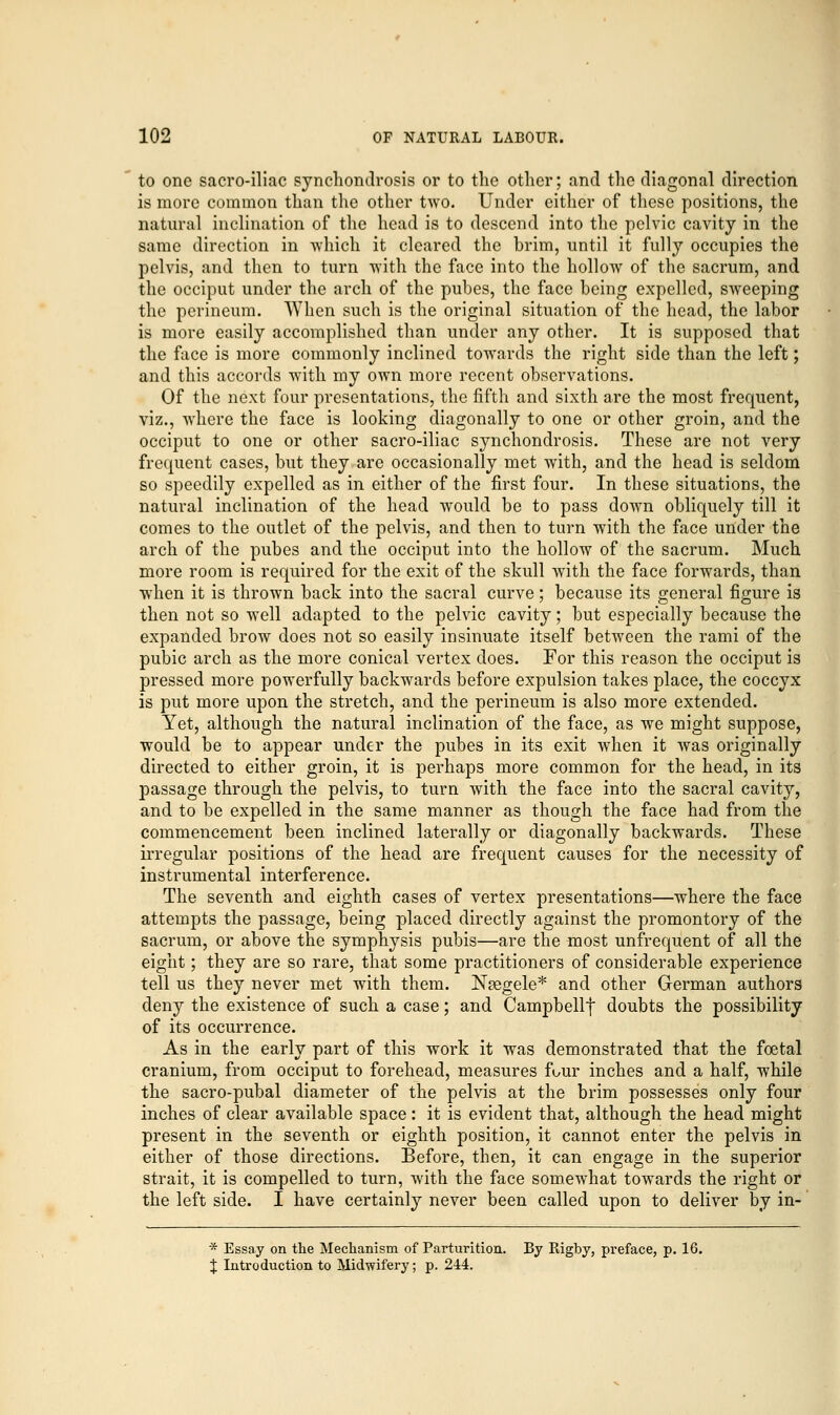 to one sacroiliac synchondrosis or to the other; and the diagonal direction is more common than the other two. Under either of these positions, the natural inclination of the head is to descend into the pelvic cavity in the same direction in -which it cleared the brim, until it fully occupies the pelvis, and then to turn with the face into the hollow of the sacrum, and the occiput under the arch of the pubes, the face being expelled, sweeping the perineum. When such is the original situation of the head, the labor is more easily accomplished than under any other. It is supposed that the face is more commonly inclined towards the right side than the left; and this accords with my own more recent observations. Of the next four presentations, the fifth and sixth are the most frequent, viz., where the face is looking diagonally to one or other groin, and the occiput to one or other sacro-iliac synchondrosis. These are not very frequent cases, but they are occasionally met with, and the head is seldom so speedily expelled as in either of the first four. In these situations, the natural inclination of the head would be to pass down obliquely till it comes to the outlet of the pelvis, and then to turn with the face under the arch of the pubes and the occiput into the hollow of the sacrum. Much more room is required for the exit of the skull with the face forwards, than when it is thrown back into the sacral curve; because its general figure is then not so well adapted to the pelvic cavity; but especially because the expanded brow does not so easily insinuate itself between the rami of the pubic arch as the more conical vertex does. For this reason the occiput is pressed more powerfully backwards before expulsion takes place, the coccyx is put more upon the stretch, and the perineum is also more extended. Yet, although the natural inclination of the face, as we might suppose, would be to appear under the pubes in its exit when it was originally directed to either groin, it is perhaps more common for the head, in its passage through the pelvis, to turn with the face into the sacral cavity, and to be expelled in the same manner as though the face had from the commencement been inclined laterally or diagonally backwards. These irregular positions of the head are frequent causes for the necessity of instrumental interference. The seventh and eighth cases of vertex presentations—where the face attempts the passage, being placed directly against the promontory of the sacrum, or above the symphysis pubis—are the most unfrequent of all the eight; they are so rare, that some practitioners of considerable experience tell us they never met with them. Naegele* and other German authors deny the existence of such a case; and Campbellf doubts the possibility of its occurrence. As in the early part of this work it was demonstrated that the fcetal cranium, from occiput to forehead, measures four inches and a half, while the sacro-pubal diameter of the pelvis at the brim possesses only four inches of clear available space: it is evident that, although the head might present in the seventh or eighth position, it cannot enter the pelvis in either of those directions. Before, then, it can engage in the superior strait, it is compelled to turn, with the face somewhat towards the right or the left side. I have certainly never been called upon to deliver by in- * Essay on the Mechanism of Parturition. By Rigby, preface, p. 16. % Introduction to Midwifery; p. 244.
