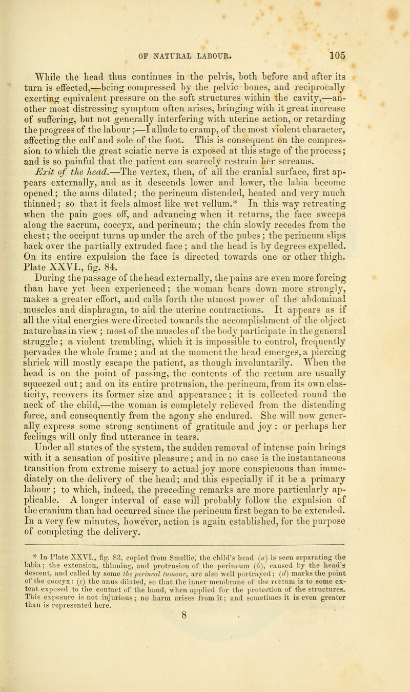 While the head thus continues in the pelvis, both before and after its turn is effected,—being compressed by the pelvic bones, and reciprocally exerting equivalent pressure on the soft structures within the cavity,—an- other most distressing symptom often arises, bringing with it great increase of suffering, but not generally interfering with uterine action, or retarding the progress of the labour;—I allude to cramp, of the most violent character, affecting the calf and sole of the foot. This is consequent on the compres- sion to which the great sciatic nerve is exposed at this stage of the process; and is so painful that the patient can scarcely restrain her screams. Exit of the head.—The vertex, then, of all the cranial surface, first ap- pears externally, and as it descends lower and lower, the labia become opened; the anus dilated; the perineum distended, heated and very much thinned ; so that it feels almost like wet vellum.* In this way retreating when the pain goes off, and advancing when it returns, the face sweeps along the sacrum, coccyx, and perineum; the chin slowly recedes from the chest; the occiput turns up under the arch of the pubes ; the perineum slips back over the partially extruded face; and the head is by degrees expelled. On its entire expulsion the face is directed towards one or other thigh. Plate XXVI., fig. 84. During the passage of thehead externally, the pains are even more forcing than have yet been experienced; the woman bears down more strongly, makes a greater effort, and calls forth the utmost power of the abdominal muscles and diaphragm, to aid the uterine contractions. It appears as if all the vital energies were directed towards the accomplishment of the object nature has in view ; most -of the muscles of the body participate in the general struggle; a violent trembling, which it is impossible to control, frequently pervades the whole frame; and at the moment the head emerges, a piercing shriek will mostly escape the patient, as though involuntarily. When the head is on the point of passing, the contents of the rectum are usually squeezed out; and on its entire protrusion, the perineum, from its own elas- ticity, recovers its former size and appearance; it is collected round the neck of the child,—the woman is completely relieved from the distending force, and consequently from the agony she endured. She will now gener- ally express some strong sentiment of gratitude and joy : or perhaps her feelings will only find utterance in tears. Under all states of the system, the sudden removal of intense pain brings with it a sensation of positive pleasure; and in no case is the instantaneous transition from extreme misery to actual joy more conspicuous than imme- diately on the delivery of the head; and this especially if it be a primary labour ; to which, indeed, the preceding remarks are more particularly ap- plicable. A longer interval of ease will probably follow the expulsion of the cranium than had occurred since the perineum first began to be extended. In a very few minutes, however, action is again established, for the purpose of completing the delivery. * In Plate XXVI., fig. 83, copied from Smellie, the child's head (a) is seen separating the labia; the extension, thinning, and protrusion of the perineum (//), caused by the head's descent, and called by some the perineal tumour, are also well portrayed; (d) marks the point of the coccyx: (c) the anus dilated, so that the inner membrane of the rectum is to some ex- tent exposed to the contact of the hand, -when applied for the protection of the structures. This exposure is not injurious; no harm arises from it; and sometimes it is even greater than is represented here.