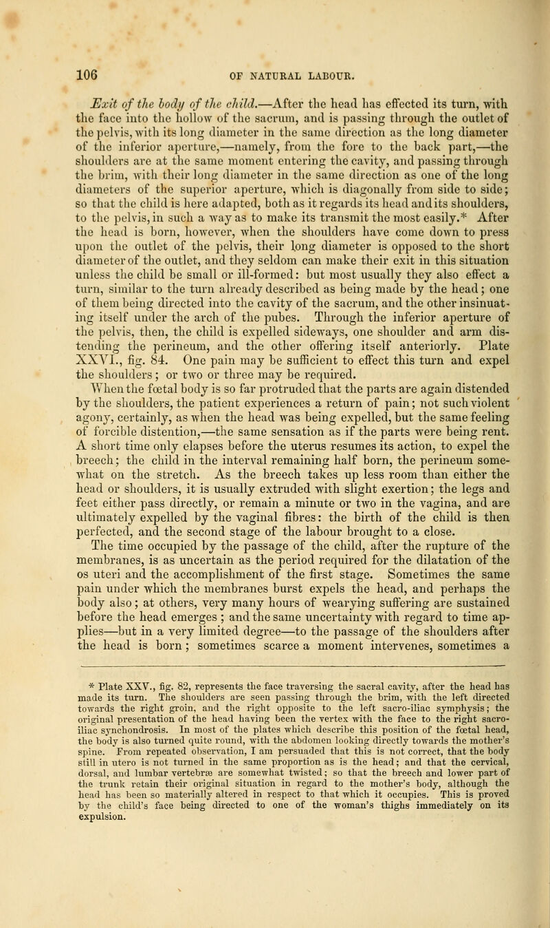 Exit of the body of the child.—After the head has effected its turn, with the face into the hollow of the sacrum, and is passing through the outlet of the pelvis, with its long diameter in the same direction as the long diameter of the inferior aperture,—namely, from the fore to the back part,—the shoulders are at the same moment entering the cavity, and passing through the brim, with their long diameter in the same direction as one of the long diameters of the superior aperture, which is diagonally from side to side; so that the child is here adapted, both as it regards its head and its shoulders, to the pelvis, in such a way as to make its transmit the most easily.* After the head is born, however, when the shoulders have come down to press upon the outlet of the pelvis, their long diameter is opposed to the short diameter of the outlet, and they seldom can make their exit in this situation unless the child be small or ill-formed: but most usually they also effect a turn, similar to the turn already described as being made by the head; one of them being directed into the cavity of the sacrum, and the other insinuat- ing itself under the arch of the pubes. Through the inferior aperture of the pelvis, then, the child is expelled sideways, one shoulder and arm dis- tending the perineum, and the other offering itself anteriorly. Plate XXVI., fig. 84. One pain may be sufficient to effect this turn and expel the shoulders; or two or three may be required. When the foetal body is so far protruded that the parts are again distended by the shoulders, the patient experiences a return of pain; not such violent agony, certainly, as when the head was being expelled, but the same feeling of forcible distention,—the same sensation as if the parts were being rent. A short time only elapses before the uterus resumes its action, to expel the breech; the child in the interval remaining half born, the perineum some- what on the stretch. As the breech takes up less room than either the head or shoulders, it is usually extruded with slight exertion; the legs and feet either pass directly, or remain a minute or two in the vagina, and are ultimately expelled by the vaginal fibres: the birth of the child is then perfected, and the second stage of the labour brought to a close. The time occupied by the passage of the child, after the rupture of the membranes, is as uncertain as the period required for the dilatation of the os uteri and the accomplishment of the first stage. Sometimes the same pain under which the membranes burst expels the head, and perhaps the body also; at others, very many hours of wearying suffering are sustained before the head emerges ; and the same uncertainty with regard to time ap- plies—but in a very limited degree—to the passage of the shoulders after the head is born ; sometimes scarce a moment intervenes, sometimes a * Plate XXV., fig. 82, represents the face traversing the sacral cavity, after the head has made its turn. The shoulders are seen passing through the brim, with the left directed towards the right groin, and the right opposite to the left sacro-iliac symphysis; the original presentation of the head having been the vertex with the face to the right sacro- iliac synchondrosis. In most of the plates which describe this position of the foetal head, the body is also turned quite round, with the abdomen looking directly towards the mother's spine. From repeated observation, I am persuaded that this is not correct, that the body still in utero is not turned in the same proportion as is the head; and that the cervical, dorsal, and lumbar vertebrae are somewhat twisted; so that the breech and lower part of the trunk retain their original situation in regard to the mother's body, although the head has been so materially altered in respect to that which it occupies. This is proved by the child's face being directed to one of the woman's thighs immediately on its expulsion.