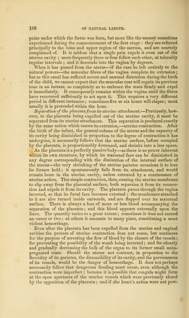 pains under which the foetus was born, but more like the uneasy sensations experienced during the commencement of the first stage : they are referred principally to the loins and upper region of the sacrum, and are scarcely complained of. It is seldom that a single pain expels it even out of the uterine cavity ; more frequently three or four follow each other, at tolerably regular intervals ; and it descends into the vagina by degrees. When it has passed from the uterus—if the case be left entirely to the natural powers—the muscular fibres of the vagina complete its extrusion ; but as this canal has suffered severe and unusual distention during the birth of the child, we cannot expect that the muscular coat will regain its previous tone in an instant, so completely as to embrace the mass firmly and expel it immediately. It consequently remains -within the vagina until the fibres have recovered sufficiently to act upon it. This requires a very different period in different instances ; sometimes five or six hours ■will elapse; most usually it is protruded within the hour. Separation of the placenta from its uterine attachment.—Previously, how- ever, to the placenta being expelled out of the uterine cavity, it must be separated from its uterine attachment. This separation is produced exactly by the same action which causes its extrusion,—uterine contraction. After the birth of the infant, the general volume of the uterus and the capacity of its cavity being diminished in proportion to the degree of contraction it has undergone, it necessarily follows that the uterine surface, before occupied by the placenta, is proportionally decreased, and shrinks into a less space. As the placenta is a perfectly passive body—as there is no power inherent within its own structure, by which its maternal face can be diminished in any degree corresponding with the diminution of the internal surface of the uterus—the very shrinking of the uterine parietes occasions it to lose its former hold ; it spontaneously falls from its attachment, and would remain loose in the uterine cavity, unless extruded by a continuance of uterine action. This simple contraction, then, causing the uterine membrane to slip away from the placental surface, both separates it from its connec- tion and expels it from its cavity. The placenta passes through the vagina inverted, so that its foetal face becomes external ; the membranes attached to it are also turned inside outwards, and are flapped over its maternal surface. There is always a loss of more or less blood accompanying the separation of the placenta; and this blood appears externally upon the linen. The quantity varies to a great extent; sometimes it does not exceed an ounce or two; at others it amounts to many pints, constituting a most violent hemorrhage. Even after the placenta has been expelled from the uterine and vaginal cavities the process of uterine contraction does not cease, but continues for the purpose of arresting the flow of blood by the closure of the vessels; for preventing the possibility of the womb being inverted; and for silently and gradually decreasing the bulk of the organ to its former small unim- pregnated state. Should the uterus not contract, in proportion to the flaccidity of its parietes, the distensibility of its cavity, and the perviousness of its vessels, would be the danger of hemorrhage. It does not perhaps necessarily follow that dangerous flooding must occur, even although the contraction were imperfect; because it is possible that coagula might form at the open apertures of the uterine vessels which were previously closed by the apposition of the placenta; and if the heart's action were not pow-