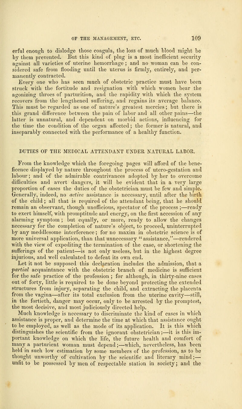 erful enough to dislodge those coagula, the loss of much blood might be by them prevented. But this kind of plug is a most inefficient security against all varieties of uterine hemorrhage ; and no woman can be con- sidered safe from flooding until the uterus is firmly, entirely, and per- manently contracted. Every one who has seen much of obstetric practice must have been struck with the fortitude and resignation with which women bear the agonizing throes of parturition, and the rapidity with which the system recovers from the lengthened suffering, and regains its average balance. This must be regarded as one of nature's greatest mercies; but there is this grand difference between the pain of labor and all other pains—the latter is unnatural, and dependent on morbid actions, influencing for the time the condition of the organ affected; the former is natural, and inseparably connected with the performance of a healthy function. DUTIES OF THE MEDICAL ATTENDANT UNDER NATURAL LABOR. From the knowledge which the foregoing pages will afford of the bene- ficence displayed by nature throughout the process of utero-gestation and labour; and of the admirable contrivances adopted by her to overcome difficulties and avert dangers, it will be evident that in a very large proportion of cases the duties of the obstetrician must be few and simple. Generally, indeed, no active assistance is necessary, until after the birth of the child; all that is required of the attendant being, that he should remain an observant, though unofficious, spectator of the process ;—ready to exert himself, with promptitude and energy, on the first accession of any alarming symptom ; but equally, or more, ready to allow the changes necessary for the completion of nature's object, to proceed, uninterrupted by any meddlesome interference; for no maxim in obstetric science is of more universal application, than that unnecessary assistance,—rendered with the view of expediting the termination of the case, or shortening the sufferings of the patient—is not only useless, but in the highest degree injurious, and well calculated to defeat its own end. Let it not be supposed this declaration includes the admission, that a partial acquaintance with the obstetric branch of medicine is sufficient for the safe practice of the profession; for although, in thirty-nine cases out of forty, little is required to be done beyond protecting the extended structures from injury, separating the child, and extracting the placenta from the vagina—after its total exclusion from the uterine cavity—still, in the fortieth, danger may occur, only to be arrested by the promptest, the most decisive, and most judiciously directed help. Much knowledge is necessary to discriminate the kind of cases in which assistance is proper, and determine the time at which that assistance ought to be employed, as well as the mode of its application. It is this which distinguishes the scientific from the ignorant obstetrician;—it is this im- portant knowledge on which the life, the future health and comfort of many a parturient woman must depend;—which, nevertheless, has been held in such low estimation by some members of the profession, as to be thought unworthy of cultivation by the scientific and literary mind;— unfit to be possessed by men of respectable station in society; and the
