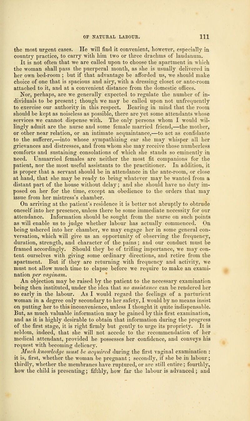 the most urgent cases. He will find it convenient, however, especially in country practice, to carry with him two or three drachms of laudanum. It is not often that we are called upon to choose the apartment in which the woman shall pass the puerperal month, as she is usually delivered in her own bed-room ; but if that advantage be afforded us, we should make choice of one that is spacious and airy, with a dressing closet or ante-room attached to it, and at a convenient distance from the domestic offices. Nor, perhaps, are we generally expected to regulate the number of in- dividuals to be present; though we may be called upon not unfrequently to exercise our authority in this respect. Bearing in mind that the room should be kept as noiseless as possible, there are yet some attendants whose services we cannot dispense with. The only persons whom I would wil- lingly admit are the nurse and some female married friend,—the mother, or other near relation, or an intimate acquaintance,—to act as confidante to the sufferer,—into whose sympathizing ear she may whisper all her grievances and distresses, and from whom she may receive those numberless comforts and sustaining consolations of which she stands so eminently in need. Unmarried females are neither the most fit companions for the patient, nor the most useful assistants to the practitioner. In addition, it is proper that a servant should be in attendance in the ante-room, or close at hand, that she may be ready to bring whatever may be wanted from a distant part of the house without delay; and she should have no duty im- posed on her for the time, except an obedience to the orders that may issue from her mistress's chamber. On arriving at the patient's residence it is better not abruptly to obtrude oneself into her presence, unless there be some immediate necessity for our attendance. Information should be sought from the nurse on such points as will enable us to judge whether labour has actually commenced. On being ushered into her chamber, we may engage her in some general con- versation, which will give us an opportunity of observing the frequency, duration, strength, and character of the pains; and our conduct must be framed accordingly. Should they be of trifling importance, we may con- tent ourselves with giving some ordinary directions, and retire from the apartment. But if they are returning with frequency and activity, we must not allow much time to elapse before we require to make an exami- nation per vaginam. An objection may be raised by the patient to the necessary examination being then instituted, under the idea that no assistance can be rendered her so early in the labour. As I would regard the feelings of a parturient woman in a degree only secondary to her safety, I would by no means insist on putting her to this inconvenience, unless I thought it quite indispensable. But, as much valuable information may be gained by this first examination, and as it is highly desirable to obtain that information during the progress of the first stage, it is right firmly but gently to urge its propriety. It is seldom, indeed, that she will not accede to the recommendation of her medical attendant, provided he possesses her confidence, and conveys his request with becoming delicacy. Much knowledge must be acquired during the first vaginal examination : it is, first, whether the woman be pregnant; secondly, if she be in labour; thirdly, whether the membranes have ruptured, or are still entire ; fourthly, how the child is presenting; fifthly, how far the labour is advanced ; and