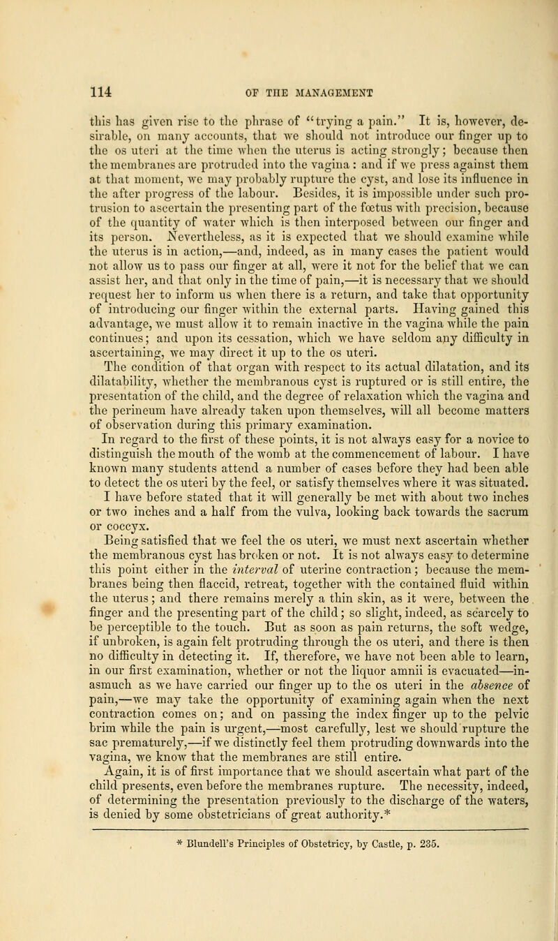 tins has given rise to the phrase of trying a pain. It is, however, de- sirable, on many accounts, that we should not introduce our finger up to the os uteri at the time when the uterus is acting strongly; because then the membranes are protruded into the vagina : and if we press against them at that moment, we may probably rupture the cyst, and lose its influence in the after progress of the labour. Besides, it is impossible under such pro- trusion to ascertain the presenting part of the foetus with precision, because of the quantity of water which is then interposed between our finger and its person. Nevertheless, as it is expected that we should examine while the uterus is in action,—and, indeed, as in many cases the patient would not allow us to pass our finger at all, were it not for the belief that we can assist her, and that only in the time of pain,—it is necessary that we should request her to inform us when there is a return, and take that opportunity of introducing our finger within the external parts. Having gained this advantage, we must allow it to remain inactive in the vagina while the pain continues; and upon its cessation, which we have seldom any difficulty in ascertaining, we may direct it up to the os uteri. The condition of that organ with respect to its actual dilatation, and its dilatability, whether the membranous cyst is ruptured or is still entire, the presentation of the child, and the degree of relaxation which the vagina and the perineum have already taken upon themselves, will all become matters of observation during this primary examination. In regard to the first of these points, it is not always easy for a novice to distinguish the mouth of the womb at the commencement of labour. I have known many students attend a number of cases before they had been able to detect the os uteri by the feel, or satisfy themselves where it was situated. I have before stated that it will generally be met with about two inches or two inches and a half from the vulva, looking back towards the sacrum or coccyx. Being satisfied that we feel the os uteri, we must next ascertain whether the membranous cyst has broken or not. It is not always easy to determine this point either in the interval of uterine contraction; because the mem- branes being then flaccid, retreat, together with the contained fluid within the uterus; and there remains merely a thin skin, as it were, between the finger and the presenting part of the child; so slight, indeed, as scarcely to be perceptible to the touch. But as soon as pain returns, the soft wedge, if unbroken, is again felt protruding through the os uteri, and there is then no difficulty in detecting it. If, therefore, we have not been able to learn, in our first examination, whether or not the liquor amnii is evacuated—in- asmuch as we have carried our finger up to the os uteri in the absence of pain,—we may take the opportunity of examining again when the next contraction comes on; and on passing the index finger up to the pelvic brim while the pain is urgent,—-most carefully, lest we should rupture the sac prematurely,—if we distinctly feel them protruding downwards into the vagina, we know that the membranes are still entire. Again, it is of first importance that we should ascertain what part of the child presents, even before the membranes rupture. The necessity, indeed, of determining the presentation previously to the discharge of the waters, is denied by some obstetricians of great authority.* * Blundell's Principles of Obstetricy, by Castle, p. 235.