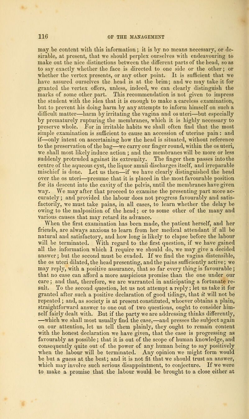 may be content 'with this information; it is by no means necessary, or de- sirable, at present, that we should perplex ourselves with endeavouring to make out the nice distinctions between the different parts of the head, so as to say exactly whether the face is directed to one side or the other; or whether the vertex presents, or any other point. It is sufficient that we have assured ourselves the head is at the brim; and we may take it for granted the vertex offers, unless, indeed, we can clearly distinguish the marks of some other part. This recommendation is not given to impress the student with the idea that it is enough to make a careless examination, but to prevent his doing harm by any attempts to inform himself on such a difficult matter—harm by irritating the vagina and os uteri—but especially by prematurely rupturing the membranes, which it is highly necessary to preserve whole. For in irritable habits we shall often find that the most simple examination is sufficient to cause an accession of uterine pain: and if—only intent on ascertaining how the head is situated, without reference to the preservation of the bag—we carry our finger round, within the os uteri, we shall most likely induce action ; and the membranes will be more or less suddenly protruded against its extremity. The finger then passes into the centre of the aqueous cyst, the liquor amnii discharges itself, and irreparable mischief is done. Let us then—if we have clearly distinguished the head over the os uteri—presume that it is placed in the most favourable position for its descent into the cavity of the pelvis, until the membranes have given way. We may after that proceed to examine the presenting part more ac- curately ; and provided the labour does not progress favourably and satis- factorily, we must take pains, in all cases, to learn whether the delay be owing to the malposition of the head; or to some other of the many and various causes that may retard its advance. When the first examination has been made, the patient herself, and her friends, are always anxious to learn from her medical attendant if all be natural and satisfactory, and how long is likely to elapse before the labour will be terminated. With regard to the first question, if we have gained all the information which I require we should do, we may give a decided answer; but the second must be evaded. If we find the vagina distensible, the os uteri dilated, the head presenting, and the pains sufficiently active; we may reply, with a positive assurance, that so far every thing is favourable; that no case can afford a more auspicious promise than the one under our care; and that, therefore, we are warranted in anticipating a fortunate re- sult. To the second question, let us not attempt a reply; let us take it for granted after such a positive declaration of good tidings, that it will not be repeated ; and, as society is at present constituted, whoever obtains a plain, straightforward answer to one out of two questions, ought to consider him- self fairly dealt with. But if the party we are addressing thinks differently, —which wTe shall most usually find the case,—and presses the subject again on our attention, let us tell them plainly, they ought to remain content with the honest declaration we have given, that the case is progressing as favourably as possible; that it is out of the scope of human knowledge, and consequently quite out of the power of any human being to say positively when the labour will be terminated. Any opinion we might form would be but a guess at the best; and it is not fit that we should trust an answer, which may involve such serious disappointment, to conjecture. If we were to make a promise that the labour would be brought to a close either at