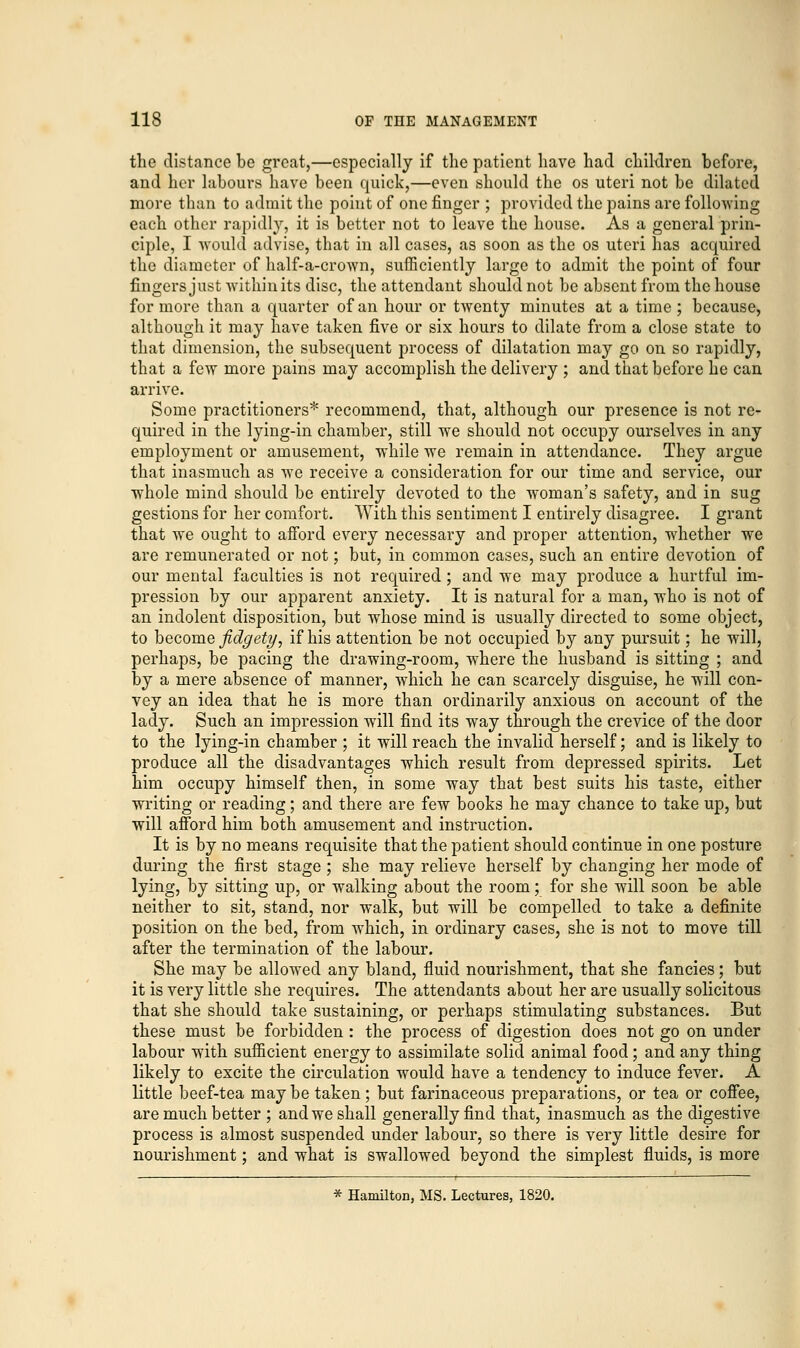 the distance be great,—especially if the patient have had children before, and her labours have been quick,—even should the os uteri not be dilated more than to admit the point of one finger ; provided the pains are following each other rapidly, it is better not to leave the house. As a general prin- ciple, I would advise, that in all cases, as soon as the os uteri has acquired the diameter of half-a-crown, sufficiently large to admit the point of four fingers just within its disc, the attendant should not be absent from the house for more than a quarter of an hour or twenty minutes at a time ; because, although it may have taken five or six hours to dilate from a close state to that dimension, the subsequent process of dilatation may go on so rapidly, that a few more pains may accomplish the delivery ; and that before he can arrive. Some practitioners* recommend, that, although our presence is not re- quired in the lying-in chamber, still we should not occupy ourselves in any employment or amusement, while we remain in attendance. They argue that inasmuch as we receive a consideration for our time and service, our whole mind should be entirely devoted to the woman's safety, and in sug gestions for her comfort. With this sentiment I entirely disagree. I grant that we ought to afford every necessary and proper attention, whether we are remunerated or not; but, in common cases, such an entire devotion of our mental faculties is not required; and we may produce a hurtful im- pression by our apparent anxiety. It is natural for a man, who is not of an indolent disposition, but whose mind is usually directed to some object, to become fidgety, if his attention be not occupied by any pursuit; he will, perhaps, be pacing the drawing-room, where the husband is sitting ; and by a mere absence of manner, which he can scarcely disguise, he will con- vey an idea that he is more than ordinarily anxious on account of the lady. Such an impression will find its way through the crevice of the door to the lying-in chamber ; it will reach the invalid herself; and is likely to produce all the disadvantages which result from depressed spirits. Let him occupy himself then, in some way that best suits his taste, either writing or reading; and there are few books he may chance to take up, but will afford him both amusement and instruction. It is by no means requisite that the patient should continue in one posture during the first stage; she may relieve herself by changing her mode of lying, by sitting up, or walking about the room; for she will soon be able neither to sit, stand, nor walk, but will be compelled to take a definite position on the bed, from which, in ordinary cases, she is not to move till after the termination of the labour. She may be allowed any bland, fluid nourishment, that she fancies; but it is very little she requires. The attendants about her are usually solicitous that she should take sustaining, or perhaps stimulating substances. But these must be forbidden : the process of digestion does not go on under labour with sufficient energy to assimilate solid animal food ; and any thing likely to excite the circulation would have a tendency to induce fever. A little beef-tea may be taken ; but farinaceous preparations, or tea or coffee, are much better ; and we shall generally find that, inasmuch as the digestive process is almost suspended under labour, so there is very little desire for nourishment; and what is swallowed beyond the simplest fluids, is more * Hamilton, MS. Lectures, 1820.