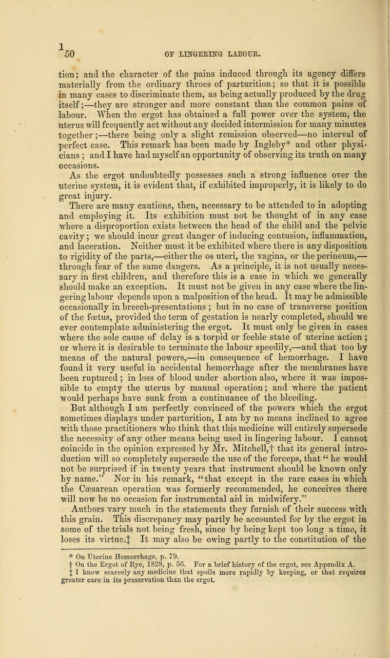 1,. 50 OF LINGERING LABOUK. tion; and the character of the pains induced through its agency differs materially from the ordinary throes of parturition; so that it is possible in many cases to discriminate them, as being actually produced by the drug itself;—they are stronger and more constant than the common pains of labour. When the ergot has obtained a full power over the system, the uterus will frequently act without any decided intermission for many minutes together ;—there being only a slight remission observed—no interval of perfect ease. This remark has been made by Ingleby* and other physi- cians ; and I have had myself an opportunity of observing its truth on many occasions. As the ergot undoubtedly possesses such a strong influence over the uterine system, it is evident that, if exhibited improperly, it is likely to do great injury. There are many cautions, then, necessary to be attended to in adopting and employing it. Its exhibition must not be thought of in any case where a disproportion exists between the head of the child and the pelvic cavity ; we should incur great danger of inducing contusion, inflammation, and laceration. Neither must it be exhibited where there is any disposition to rigidity of the parts,—either the os uteri, the vagina, or the perineum,— through fear of the same dangers. As a principle, it is not usually neces- sary in first children, and therefore this is a case in which we generally should make an exception. It must not be given in any case where the lin- gering labour depends upon a malposition of the head. It may be admissible occasionally in breech-presentations ; but in no case of transverse position of the foetus, provided the term of gestation is nearly completed, should we ever contemplate administering the ergot. It must only be given in cases where the sole cause of delay is a torpid or feeble state of uterine action ; or where it is desirable to terminate the labour speedily,—and that too by means of the natural powers,—in consequence of hemorrhage. I have found it very useful in accidental hemorrhage after the membranes have been ruptured; in loss of blood under abortion also, where it was impos- sible to empty the uterus by manual operation; and where the patient would perhaps have sunk from a continuance of the bleeding. But although I am perfectly convinced of the powers which the ergot sometimes displays under parturition, I am by no means inclined to agree with those practitioners who think that this medicine will entirely supersede the necessity of any other means being used in lingering labour. I cannot coincide in the opinion expressed by Mr. Mitchell, f that its general intro- duction will so completely supersede the use of the forceps, that  he would not be surprised if in twenty years that instrument should be known only by name. Nor in his remark, that except in the rare cases in which the Cesarean operation was formerly recommended, he conceives there will now be no occasion for instrumental aid in midwifery. Authors vary much in the statements they furnish of their success with this grain. This discrepancy may partly be accounted for by the ergot in some of the trials not being fresh, since by being kept too long a time, it loses its virtue.^ It may also be owing partly to the constitution of the * On Uterine Hemorrhage, p. 79. f On the Ergot of Rye, 1828, p. 5G. For a brief history of the ergot, see Appendix A. J I know scarcely any medicine that spoils more rapidly by keeping, or that requires greater care in its preservation than the ergot.