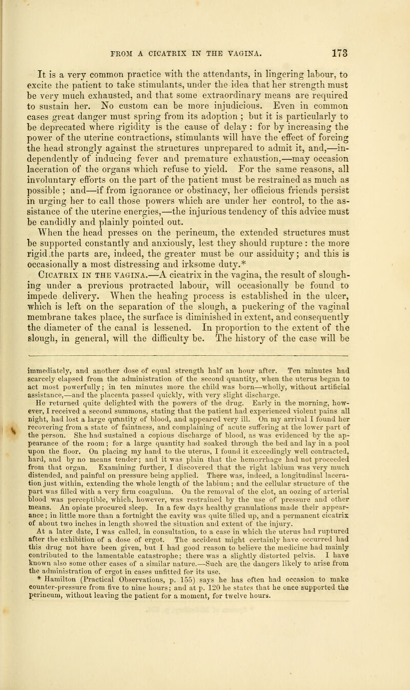 It is a very common practice with the attendants, in lingering labour, to excite the patient to take stimulants, under the idea that her strength must be very much exhausted, and that some extraordinary means are required to sustain her. No custom can be more injudicious. Even in common cases great danger must spring from its adoption ; but it is particularly to be deprecated where rigidity is the cause of delay : for by increasing the power of the uterine contractions, stimulants will have the effect of forcing the head strongly against the structures unprepared to admit it, and,—in- dependently of inducing fever and premature exhaustion,—may occasion laceration of the organs which refuse to yield. For the same reasons, all involuntary efforts on the part of the patient must be restrained as much as possible ; and—if from ignorance or obstinacy, her officious friends persist in urging her to call those powers which are under her control, to the as- sistance of the uterine energies,—the injurious tendency of this advice must be candidly and plainly pointed out. When the head presses on the perineum, the extended structures must be supported constantly and anxiously, lest they should rupture: the more rigid .the parts are, indeed, the greater must be our assiduity; and this is occasionally a most distressing and irksome duty.* Cicatrix in the vagina.—A cicatrix in the vagina, the result of slough- ing under a previous protracted labour, will occasionally be found to impede delivery. When the healing process is established in the ulcer, which is left on the separation of the slough, a puckering of the vaginal membrane takes place, the surface is diminished in extent, and consequently the diameter of the canal is lessened. In proportion to the extent of the slough, in general, will the difficulty be. The history of the case will be immediately, and another dose of equal strength half an hour after. Ten minutes had scarcely elapsed from the administration of the second quantity, when the uterus began to act most powerfully; in ten minutes more the child was born—wholly, without artificial assistance,—and the placenta passed quickly, with very slight discharge. He returned quite delighted with the powers of the drug. Early in the morning, how- ever, I received a second summons, stating that the patient had experienced violent pains all night, had lost a large quantity of blood, and appeared very ill. On my arrival I found her recovering from a state of faintness, and complaining of acute suffering at the lower part of the person. She had sustained a copious discharge of blood, as was evidenced by the ap- pearance of the room; for a large quantity had soaked through the bed and lay in a pool upon the floor. On placing my hand to the uterus, I found it exceedingly well contracted, hard, and by no means tender; and it was plain that the hemorrhage had not proceeded from that organ. Examining further, I discovered that the right labium was very much distended, and painful on pressure being applied. There was, indeed, a longitudinal lacera- tion just within, extending the whole length of the labium; and the cellular structure of the part was filled with a very firm coagulum. On the removal of the clot, an oozing of arterial blood was perceptible, which, however, was restrained by the use of pressure and other means. An opiate procured sleep. In a few days healthy granulations made their appear- ance ; in little more than a fortnight the cavity was quite filled up, and a permanent cicatrix of about two inches in length showed the situation and extent of the injury. At a later date, I was called, in consultation, to a case in whicli the uterus had ruptured after the exhibition of a dose of ergot. The accident might certainly have occurred had this drug not have been given, but I had good reason to believe the medicine had mainly contributed to the lamentable catastrophe; there was a slightly distorted pelvis. I have known also some other cases of a similar nature.—Such are the dangers likely to arise from the administration of ergot in cases unfitted for its use. * Hamilton (Practical Observations, p. 155) says he has often had occasion to make counter-pressure from five to nine hours; and at p. 120 he states that he once supported the perineum, without leaving the patient for a moment, for twelve hours.