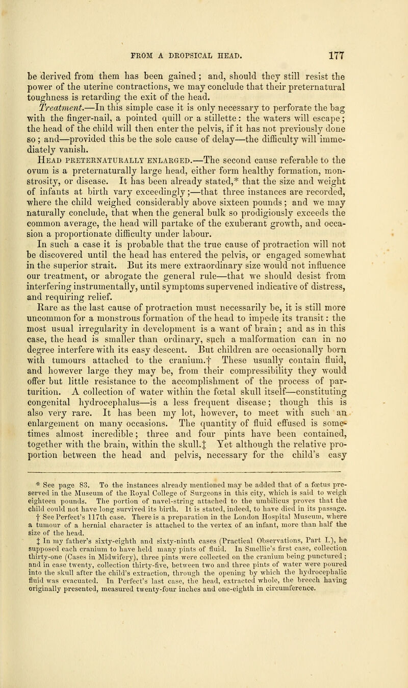 be derived from them has been gained; and, should they still resist the power of the uterine contractions, we may conclude that their preternatural toughness is retarding the exit of the head. Treatment.—In this simple case it is only necessary to perforate the bag with the finger-nail, a pointed quill or a stillette: the waters will escape; the head of the child will then enter the pelvis, if it has not previously done so ; and—provided this be the sole cause of delay—the difficulty will imme- diately vanish. Head preternaturally enlarged.—The second cause referable to the ovum is a preternaturally large head, either form healthy formation, mon- strosity, or disease. It has been already stated,* that the size and weight of infants at birth vary exceedingly;—that three instances are recorded, where the child weighed considerably above sixteen pounds; and we may naturally conclude, that when the general bulk so prodigiously exceeds the common average, the head will partake of the exuberant growth, and occa- sion a proportionate difficulty under labour. In such a case it is probable that the true cause of protraction will not be discovered until the head has entered the pelvis, or engaged somewhat in the superior strait. But its mere extraordinary size would not influence our treatment, or abrogate the general rule—that we should desist from interfering instrumentally, until symptoms supervened indicative of distress, and requiring relief. Rare as the last cause of protraction must necessarily be, it is still more uncommon for a monstrous formation of the head to impede its transit: the most usual irregularity in development is a want of brain; and as in this case, the head is smaller than ordinary, such a malformation can in no degree interfere with its easy descent. But children are occasionally born with tumours attached to the cranium.f These usually contain fluid, and however large they may be, from their compressibility they would offer but little resistance to the accomplishment of the process of par- turition. A collection of water within the foetal skull itself—constituting congenital hydrocephalus—is a less frequent disease; though this is also very rare. It has been my lot, however, to meet with such an enlargement on many occasions. The quantity of fluid effused is some- times almost incredible; three and four pints have been contained, together with the brain, within the skull.J Yet although the relative pro- portion between the head and pelvis, necessary for the child's easy * See page 83. To the instances already mentioned may be added that of a foetns pre- served in the Museum of the Royal College of Surgeons in this city, which is said to weigh eighteen pounds. The portion of navel-string attached to the umbilicus proves that the child could not have long survived its birth. It is stated, indeed, to have died in its passage. f See Perfect's 117th case. There is a preparation in the London Hospital Museum, where a tumour of a hernial character is attached to the vertex of an infant, more than half the size of the head. % In my father's sixty-eighth and sixty-ninth cases (Practical Observations, Part I.), he supposed each cranium to have held many pints of fluid. In Smellie's first case, collection thirty-one (Cases in Midwifery), three pints were collected on the cranium being punctured; and in case twenty, collection thirty-five, between two and three pints of water were poured into the skull after the child's extraction, through the opening by which the hydrocephalic fluid was evacuated. In Perfect's last case, the head, extracted whole, the breech having originally presented, measured twenty-four inches and one-eighth in circumference.