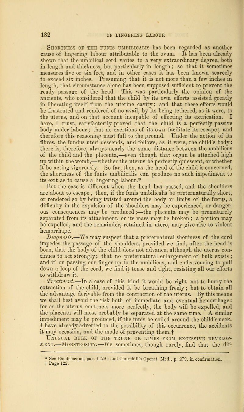 Shortness of the funis umbilicalis has been regarded as another cause of lingering labour attributable to the ovum. It has been already shown that the umbilical cord varies to a very extraordinary degree, both in length and thickness, but particularly in length; so that it sometimes measures five or six feet, and in other cases it has been known scarcely to exceed six inches. Presuming that it is not more than a few inches in length, that circumstance alone has been supposed sufficient to prevent the ready passage of the head. This was particularly the opinion of the ancients, who considered that the child by its own efforts assisted greatly in liberating itself from the uterine cavity; and that these efforts would be frustrated and rendered of no avail, by its being tethered, as it were, to the uterus, and on that account incapable of effecting its extrication. I have, I trust, satisfactorily proved that the child is a perfectly passive body under labour; that no exertions of its own facilitate its escape; and therefore this reasoning must fall to the ground. Under the action of its fibres, the fundus uteri descends, and follows, as it were, the child's body: there is, therefore, always nearly the same distance between the umbilicus of the child and the placenta,—even though that organ be attached high up within the womb,—whether the uterus be perfectly quiescent, or whether it be acting vigorously. So far, then, as the head of the child is concerned, the shortness of the funis umbilicalis can produce no such impediment to its exit as to cause a linn-erins; labour.* But the case is different when the head has passed, and the shoulders are about to escape , then, if the funis umbilicalis be preternaturally short, or rendered so by being twisted around the body or limbs of the foetus, a difficulty in the expulsion of the shoulders may be experienced, or danger- ous consequences may be produced;—the placenta may be prematurely separated from its attachment, or its mass may be broken ; a portion may be expelled, and the remainder, retained in utero, may give rise to violent hemorrhage. Diagnosis.—We may suspect that a preternatural shortness of the cord impedes the passage of the shoulders, provided we find, after the head is born, that the body of the child does not advance, although the uterus con- tinues to act strongly; that no preternatural enlargement of bulk exists ; and if on passing our finger up to the umbilicus, and endeavouring to pull down a loop of the cord, we find it tense and tight, resisting all our efforts to withdraw it. Treatment.—In a case of this kind it would be right not to hurry the extraction of the child, provided it be breathing freely; but to obtain all the advantage derivable from the contraction of the uterus. By this means we shall best avoid the risk both of immediate and eventual hemorrhage: for as the uterus contracts more perfectly, the body will be expelled, and the placenta will most probably be separated at the same time. A similar impediment may be produced, if the funis be coiled around the child's neck. I have already adverted to the possibility of this occurrence, the accidents it may occasion, and the mode of preventing them.f Unusual bulk of the trunk or limbs from excessive develop- ment.—Monstrosity.—AVe sometimes, though rarely, find that the dif- * See Baudelocque, par. 1128 ; and Churchill's Operat. Med., p. 279, in confirmation. f Page 122.