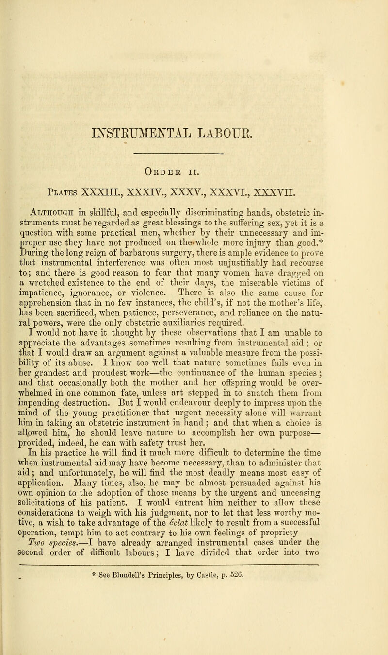 INSTRUMENTAL LABOUR. Order ii. Plates XXXIII., XXXIV., XXXV., XXXVI., XXXVII. Although in skillful, and especially discriminating hands, obstetric in- struments must be regarded as great blessings to the suffering sex, yet it is a question with some practical men, whether by their unnecessary and im- proper use they have not produced on the^whole more injury than good.* During the long reign of barbarous surgery, there is ample evidence to prove that instrumental interference was often most unjustifiably had recourse to; and there is good reason to fear that many women have dragged on a wretched existence to the end of their days, the miserable victims of impatience, ignorance, or violence. There is also the same cause for apprehension that in no few instances, the child's, if not the mother's life, has been sacrificed, when patience, perseverance, and reliance on the natu- ral powers, were the only obstetric auxiliaries required. I would not have it thought by these observations that I am unable to appreciate the advantages sometimes resulting from instrumental aid; or that I would draw an argument against a valuable measure from the possi- bility of its abuse. I know too well that nature sometimes fails even in her grandest and proudest work—the continuance of the human species ; and that occasionally both the mother and her offspring would be over- whelmed in one common fate, unless art stepped in to snatch them from impending destruction. But I would endeavour deeply to impress upon the mind of the young practitioner that urgent necessity alone will warrant him in taking an obstetric instrument in hand ; and that when a choice is allowed him, he should leave nature to accomplish her own purpose— provided, indeed, he can with safety trust her. In his practice he will find it much more difficult to determine the time when instrumental aid may have become necessary, than to administer that aid; and unfortunately, he will find the most deadly means most easy of application. Many times, also, he may be almost persuaded against his own opinion to the adoption of those means by the urgent and unceasing solicitations of his patient. I would entreat him neither to allow these considerations to weigh with his judgment, nor to let that less worthy mo- tive, a wish to take advantage of the eclat likely to result from a successful operation, tempt him to act contrary to his own feelings of propriety Two species.—I have already arranged instrumental cases under the second order of difficult labours; I have divided that order into two * See Blundell's Principles, by Castle, p. 526.