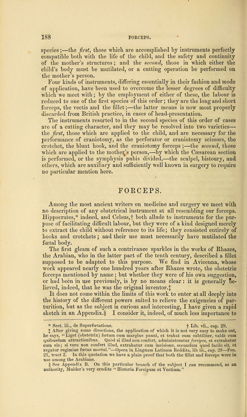 species;—the first, those which are accomplished by instruments perfectly compatible both with the life of the child, and the safety and continuity of the mother's structures ; and the second, those in which either the child's body must be mutilated, or a cutting operation be performed on the mother's person. Four kinds of instruments, differing essentially in their fashion and mode of application, have been used to overcome the lesser degrees of difficulty which we meet with; by the employment of either of these, the labour is reduced to one of the first species of this order; they are the long and short forceps, the vectis and the fillet;—the latter means is now most properly discarded from British practice, in cases of head-presentation. The instruments resorted to in the second species of this order of cases are of a cutting character, and they may be resolved into two varieties— the first, those which are applied to the child, and are necessary for the performance of craniotomy, as the perforator or craniotomy scissors, the crotchet, the blunt hook, and the craniotomy forceps ;—the second, those which are applied to the mother's person,—by which the Csesarean section is performed, or the symphysis pubis divided,—the scalpel, bistoury, and others, which are auxiliary and sufficiently well known in surgery to require no particular mention here. FOECEPS. Among the most ancient writers on medicine and surgery we meet with no description of any obstetrical instrument at all resembling our forceps. Hippocrates,* indeed, and Celsus,f both allude to instruments for the pur- pose of facilitating difficult labour, but they were of a kind designed merely to extract the child without reference to its life; they consisted entirely of hooks and crotchets; and their use must necessarily have mutilated the foetal body. The first gleam of such a contrivance sparkles in the works of Rhazes, the Arabian, who in the latter part of the tenth century, described a fillet supposed to be adapted to this purpose. We find in Avicenna, whose work appeared nearly one hundred years after Rhazes wrote, the obstetric forceps mentioned by name; but whether they were of his own suggestion, or had been in use previously, is by no means clear: it is generally *e- lieved, indeed, that he was the original inventor.J It does not come within the limits of this work to enter at all deeply into the history of the different powers suited to relieve the exigencies of par- turition, but as the subject is curious and interesting, I have given a rapid sketch in an Appendix. § I consider it, indeed, of much less importance to * Sect, iii., de Superfoetatione. f Lib. vii., cap. 29. $ After giving some directions, the application of which it is not very easy to make out, he says,  Liget (obstetrix) foetum cum margine pauni, et trahat eum subtiliter, valde cum quibusdam attractionibus. Quod si illud non confert, administrentur forcipes, et extrahatur cum eis; si vero non confert illud, extrahatur cum incisione, secundum quod facile sit, et regatur regimine foetus mortui.—Opera in Linguam Latinam Reddita, lib iii., cap. 28—Fen. 21, tract 2. In this quotation we have a plain proof that both the fillet and forceps were in use among the Arabians. § See Appendix B. On this particular branch of the subject I can recommend, as an authority, Mulder's very erudite Historia Forcipum et Vectium.