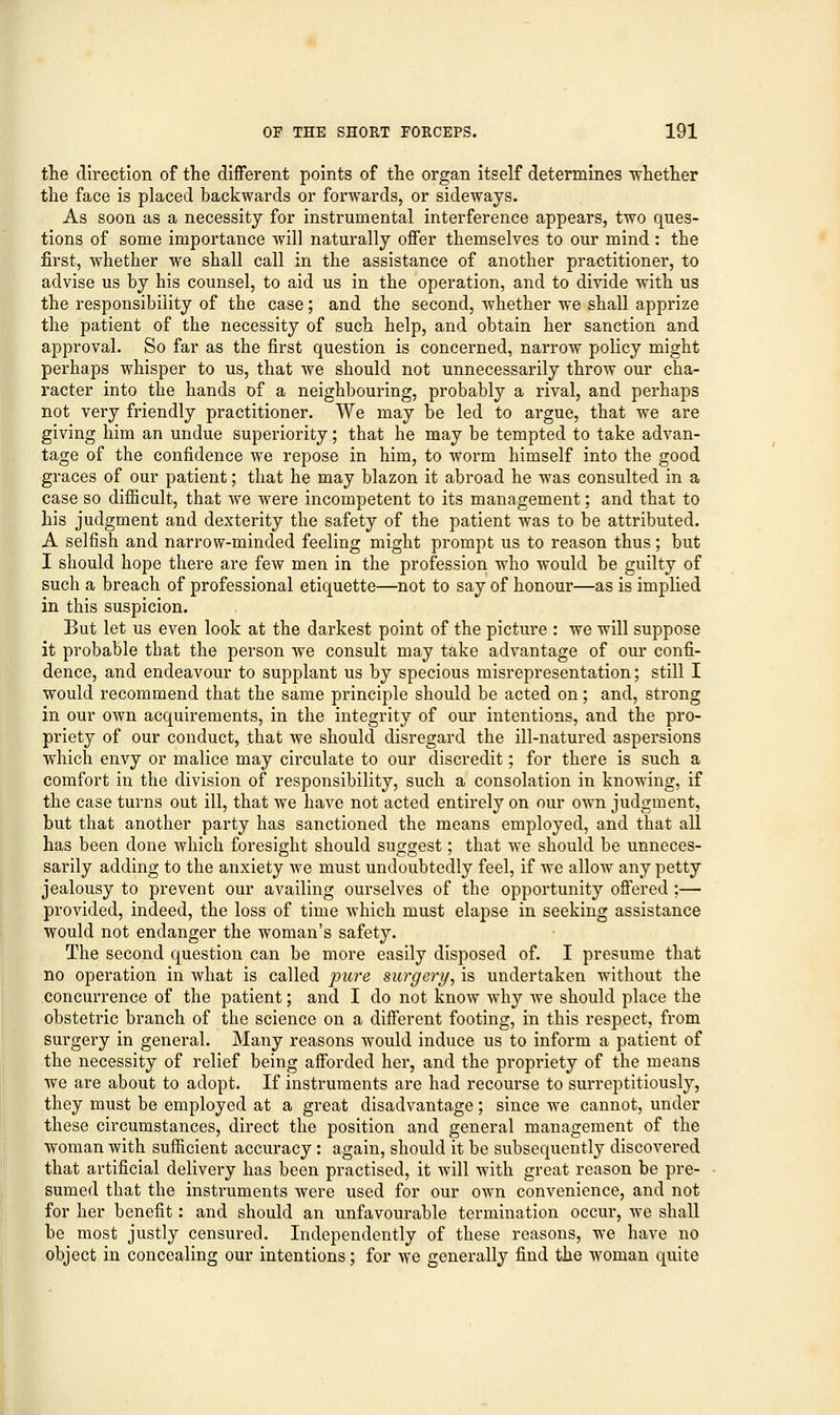 the direction of the different points of the organ itself determines whether the face is placed backwards or forwards, or sideways. As soon as a necessity for instrumental interference appears, two ques- tions of some importance will naturally offer themselves to our mind : the first, whether we shall call in the assistance of another practitioner, to advise us by his counsel, to aid us in the operation, and to divide with us the responsibility of the case; and the second, whether we shall apprize the patient of the necessity of such help, and obtain her sanction and approval. So far as the first question is concerned, narrow policy might perhaps whisper to us, that we should not unnecessarily throw our cha- racter into the hands of a neighbouring, probably a rival, and perhaps not very friendly practitioner. We may be led to argue, that we are giving him an undue superiority; that he may be tempted to take advan- tage of the confidence we repose in him, to worm himself into the good graces of our patient; that he may blazon it abroad he was consulted in a case so difficult, that we were incompetent to its management; and that to his judgment and dexterity the safety of the patient was to be attributed. A selfish and narrow-minded feeling might prompt us to reason thus; but I should hope there are few men in the profession who would be guilty of such a breach of professional etiquette—not to say of honour—as is implied in this suspicion. But let us even look at the darkest point of the picture : we will suppose it probable that the person we consult may take advantage of our confi- dence, and endeavour to supplant us by specious misrepresentation; still I would recommend that the same principle should be acted on; and, strong in our own acquirements, in the integrity of our intentions, and the pro- priety of our conduct, that we should disregard the ill-natured aspersions which envy or malice may circulate to our discredit; for there is such a comfort in the division of responsibility, such a consolation in knowing, if the case turns out ill, that we have not acted entirely on our own judgment, but that another party has sanctioned the means employed, and that all has been done which foresight should suggest; that we should be unneces- sarily adding to the anxiety we must undoubtedly feel, if we allow any petty jealousy to prevent our availing ourselves of the opportunity offered ;— provided, indeed, the loss of time which must elapse in seeking assistance would not endanger the woman's safety. The second question can be more easily disposed of. I presume that no operation in what is called pure surgery, is undertaken without the concurrence of the patient; and I do not know why we should place the obstetric branch of the science on a different footing, in this respect, from surgery in general. Many reasons would induce us to inform a patient of the necessity of relief being afforded her, and the propriety of the means we are about to adopt. If instruments are had recourse to surreptitiously, they must be employed at a great disadvantage; since we cannot, under these circumstances, direct the position and general management of the woman with sufficient accuracy: again, should it be subsequently discovered that artificial delivery has been practised, it will with great reason be pre- sumed that the instruments were used for our own convenience, and not for her benefit: and should an unfavourable termination occur, we shall be most justly censured. Independently of these reasons, we have no object in concealing our intentions; for we generally find the woman quite