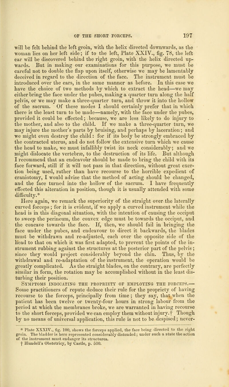 will be felt behind the left groin, with the helix directed downwards, as the woman lies on her left side; if to the left, Plate XXIV., fig. 78, the left ear will be discovered behind the right groin, with the helix directed up- wards. But in making our examinations for this purpose, we must be careful not to double the flap upon itself, otherwise we may be lamentably deceived in regard to the direction of the face. The instrument must be introduced over the ears, in the same manner as before. In this case we have the choice of two methods by which to extract the head—we may either bring the face under the pubes, making a quarter turn along the half pelvis, or we may make a three-quarter turn, and throw it into the hollow of the sacrum. Of these modes I should certainly prefer that in which there is the least turn to be made—namely, with the face under the pubes, provided it could be effected; .because, we are less likely to do injury to the mother, and also to the child. If we make a three-quarter turn, we may injure the mother's parts by bruising, and perhaps by laceration; and we might even destroy the child: for if its body be strongly embraced by the contracted uterus, and do not follow the extensive turn which we cause the head to make, we must infallibly twist its neck considerably; and we might dislocate the vertebrae, to the destruction of its life. But although I recommend that an endeavour should be made to bring the child with its face forward, still if it will not pass in that direction, without great exer- tion being used, rather than have recourse to the horrible expedient of craniotomy, I would advise that the method of acting should be changed, and the face turned into the hollow of the sacrum. I have frequently effected this alteration in position, though it is usually attended with some difficulty.* Here again, we remark the superiority of the straight over the laterally curved forceps ; for it is evident, if we apply a curved instrument while the head is in this diagonal situation, with the intention of causing the occiput to sweep the perineum, the convex edge must be towards the occiput, and the concave towards the face. If, then, we should fail in bringing the face under the pubes, and endeavour to direct it backwards, the blades must be withdrawn and re-adjusted, each over the opposite side of the head to that on which it was first adapted, to prevent the points of the in- strument rubbing against the structures at the posterior part of the pelvis ; since they would project considerably beyond the chin. Thus, by the withdrawal and re-adaptation of the instrument, the operation would be greatly complicated. As the straight blades, on the contrary, are perfectly similar in form, the rotation may be accomplished without in the least dis- turbing their position. Symptoms indicating the propriety of employing the forceps.— Some practitioners of repute deduce their rule for the propriety of having recourse to the forceps, principally from time; they say, that when the patient has been twelve or twenty-four hours in strong labour from the period at which the membranes broke, we are warranted in having recourse to the short forceps, provided we can employ them without injury-t Though by no means of universal application, this rule is not to be despised; never- * Plate XXXIV., fig. 100, shoAvs the forceps applied, the face being directed to the right groin. The bladder is here represented considerably distended; under such a state the action of the instrument must endanger its structures. -j- Blundell's Obstetricy, by Castle, p. 530.