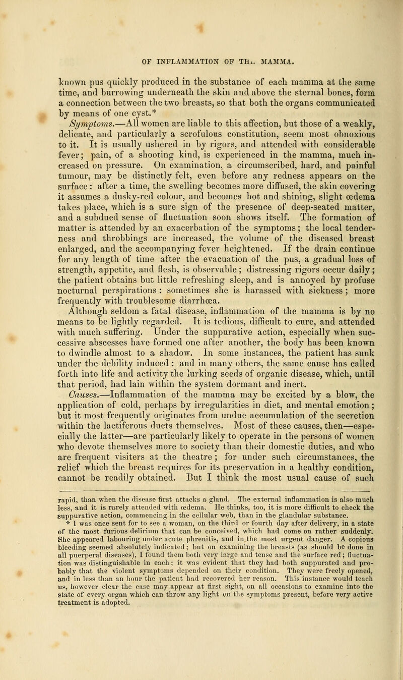 known pus quickly produced in the substance of each mamma at the same time, and burrowing underneath the skin and above the sternal bones, form a connection between the two breasts, so that both the organs communicated by means of one cyst.* Symptoms.—All women are liable to this affection, but those of a weakly, delicate, and particularly a scrofulous constitution, seem most obnoxious to it. It is usually ushered in by rigors, and attended with considerable fever; pain, of a shooting kind, is experienced in the mamma, much in- creased on pressure. On examination, a circumscribed, hard, and painful tumour, may be distinctly felt, even before any redness appears on the surface: after a time, the swelling becomes more diffused, the skin covering it assumes a dusky-red colour, and becomes hot and shining, slight oedema takes place, which is a sure sign of the presence of deep-seated matter, and a subdued sense of fluctuation soon shows itself. The formation of matter is attended by an exacerbation of the symptoms; the local tender- ness and throbbings are increased, the volume of the diseased breast enlarged, and the accompanying fever heightened. If the drain continue for any length of time after the evacuation of the pus, a gradual loss of strength, appetite, and flesh, is observable; distressing rigors occur daily; the patient obtains but little refreshing sleep, and is annoyed by profuse nocturnal perspirations : sometimes she is harassed with sickness; more frequently with troublesome diarrhoea. Although seldom a fatal disease, inflammation of the mamma is by no means to be lightly regarded. It is tedious, difficult to cure, and attended with much suffering. Under the suppurative action, especially when suc- cessive abscesses have formed one after another, the body has been known to dwindle almost to a shadow. In some instances, the patient has sunk under the debility induced : and in many others, the same cause has called forth into life and activity the lurking seeds of organic disease, which, until that period, had lain within the system dormant and inert. Causes.—Inflammation of the mamma may be excited by a blow, the application of cold, perhaps by irregularities in diet, and mental emotion; but it most frequently originates from undue accumulation of the secretion within the lactiferous ducts themselves. Most of these causes, then—espe- cially the latter—are particularly likely to operate in the persons of women who devote themselves more to society than their domestic duties, and who are frequent visiters at the theatre; for under such circumstances, the relief which the breast requires for its preservation in a healthy condition, cannot be readily obtained. But I think the most usual cause of such rapid, than when the disease first attacks a gland. The external inflammation is also much less, and it is rarely attended with oedema. He thinks, too, it is more difficult to check the suppurative action, commencing in the cellular web, than in the glandular substance. * I was once sent for to see a woman, on the third or fourth day after delivery, in a state of the most furious delirium that can be conceived, which had come on rather suddenly. She appeared labouring under acute pbrenitis, and in,the most urgent danger. A copious bleeding seemed absolutely indicated; but on examining the breasts (as should be done in all puerperal diseases), I found them both very large and tense and the surface red; fluctua- tion was distinguishable in each; it was evident that they had both suppurated and pro- bably that the violent symptoms depended on their condition. They were freely opened, and in less than an hour the patient had recovered her reason. This instance would teach us, however clear the case may appear at first sight, on all occasions to examine into the state of every organ which can throw any light on the symptoms present, before very active treatment is adopted.