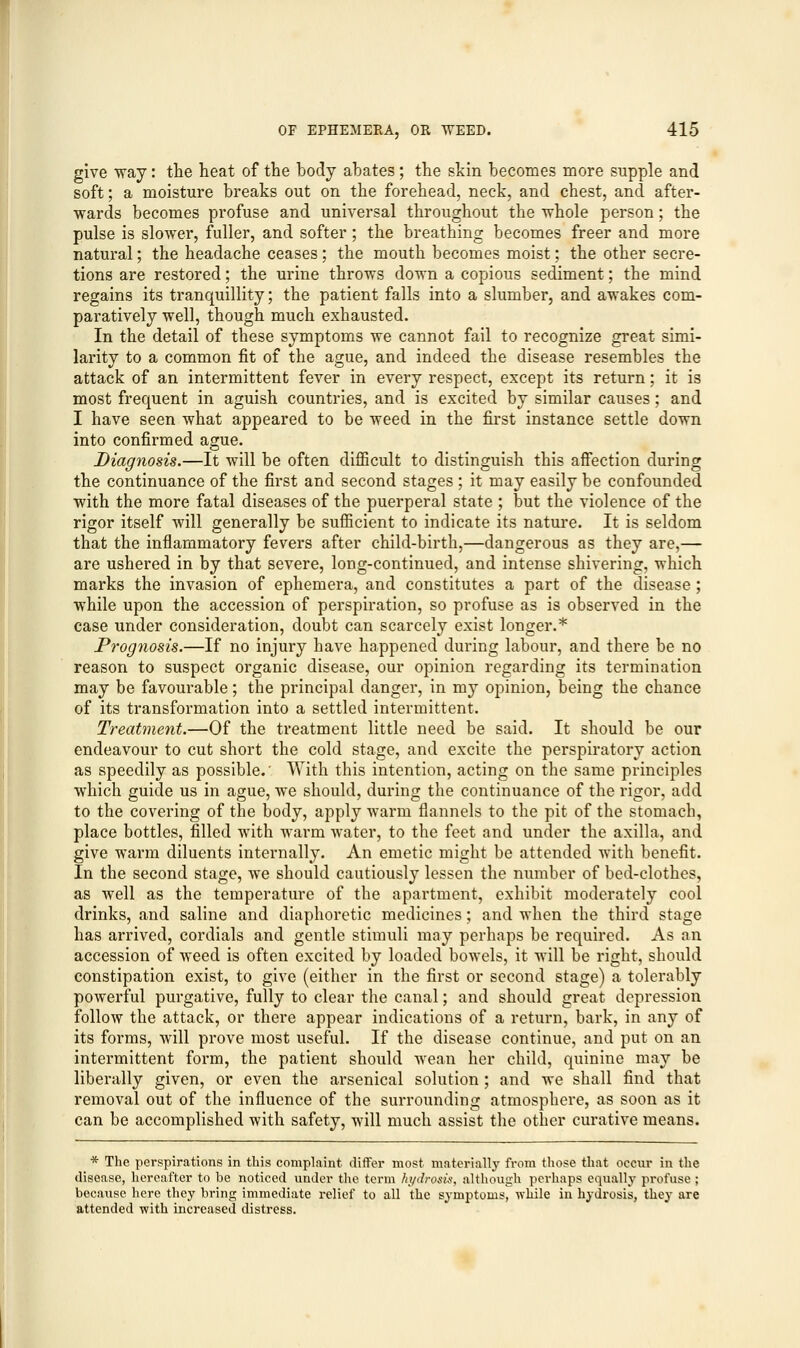give way: the heat of the body abates; the skin becomes more supple and soft; a moisture breaks out on the forehead, neck, and chest, and after- wards becomes profuse and universal throughout the whole person; the pulse is slower, fuller, and softer; the breathing becomes freer and more natural; the headache ceases; the mouth becomes moist; the other secre- tions are restored; the urine throws down a copious sediment; the mind regains its tranquillity; the patient falls into a slumber, and awakes com- paratively well, though much exhausted. In the detail of these symptoms we cannot fail to recognize great simi- larity to a common fit of the ague, and indeed the disease resembles the attack of an intermittent fever in every respect, except its return; it is most frequent in aguish countries, and is excited by similar causes; and I have seen what appeared to be weed in the first instance settle down into confirmed ague. Diagnosis.—It will be often difficult to distinguish this affection during the continuance of the first and second stages ; it may easily be confounded with the more fatal diseases of the puerperal state ; but the violence of the rigor itself will generally be sufficient to indicate its nature. It is seldom that the inflammatory fevers after child-birth,—dangerous as they are,— are ushered in by that severe, long-continued, and intense shivering, which marks the invasion of ephemera, and constitutes a part of the disease; while upon the accession of perspiration, so profuse as is observed in the case under consideration, doubt can scarcely exist longer.* Prognosis.—If no injury have happened during labour, and there be no reason to suspect organic disease, our opinion regarding its termination may be favourable; the principal danger, in my opinion, being the chance of its transformation into a settled intermittent. Treatment.—Of the treatment little need be said. It should be our endeavour to cut short the cold stage, and excite the perspiratory action as speedily as possible.' With this intention, acting on the same principles which guide us in ague, we should, during the continuance of the rigor, add to the covering of the body, apply warm flannels to the pit of the stomach, place bottles, filled with warm water, to the feet and under the axilla, and give warm diluents internally. An emetic might be attended with benefit. In the second stage, we should cautiously lessen the number of bed-clothes, as well as the temperature of the apartment, exhibit moderately cool drinks, and saline and diaphoretic medicines; and when the third stage has arrived, cordials and gentle stimuli may perhaps be required. As an accession of weed is often excited by loaded bowels, it will be right, should constipation exist, to give (either in the first or second stage) a tolerably powerful purgative, fully to clear the canal; and should great depression follow the attack, or there appear indications of a return, bark, in any of its forms, will prove most useful. If the disease continue, and put on an intermittent form, the patient should wean her child, quinine may be liberally given, or even the arsenical solution ; and we shall find that removal out of the influence of the surrounding atmosphere, as soon as it can be accomplished with safety, will much assist the other curative means. * The perspirations in this complaint differ most materially from those that occur in the disease, hereafter to be noticed under the term hydrosis, although perhaps equally profuse ; because here they bring immediate relief to all the symptoms, while in hydrosis, they are attended -with increased distress.