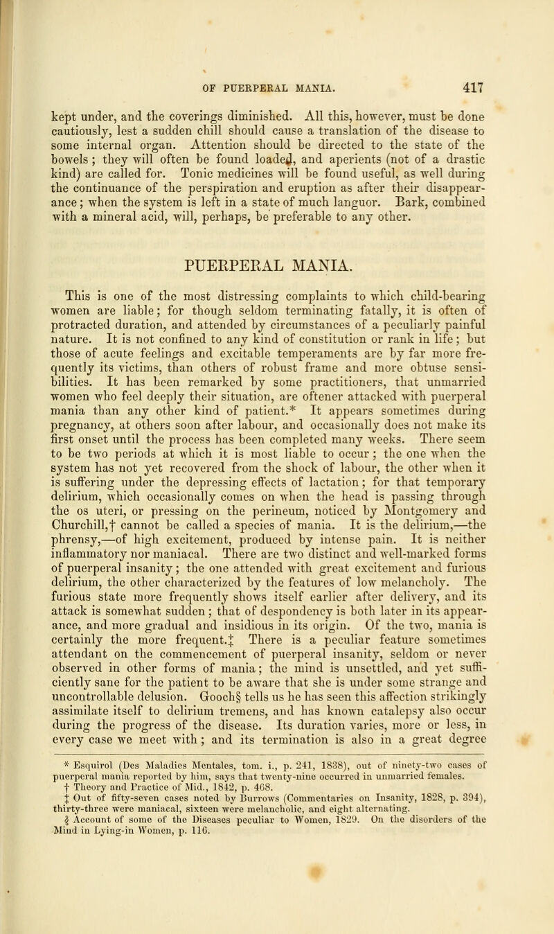 kept under, and the coverings diminished. All this, however, must be done cautiously, lest a sudden chill should cause a translation of the disease to some internal organ. Attention should be directed to the state of the bowels ; they will often be found loaded, and aperients (not of a drastic kind) are called for. Tonic medicines will be found useful, as well during the continuance of the perspiration and eruption as after their disappear- ance ; when the system is left in a state of much languor. Bark, combined with a mineral acid, will, perhaps, be preferable to any other. PUERPERAL MANIA. This is one of the most distressing complaints to which child-bearing women are liable; for though seldom terminating fatally, it is often of protracted duration, and attended by circumstances of a peculiarly painful nature. It is not confined to any kind of constitution or rank in life; but those of acute feelings and excitable temperaments are by far more fre- quently its victims, than others of robust frame and more obtuse sensi- bilities. It has been remarked by some practitioners, that unmarried women who feel deeply their situation, are oftener attacked with puerperal mania than any other kind of patient.* It appears sometimes during pregnancy, at others soon after labour, and occasionally does not make its first onset until the process has been completed many weeks. There seem to be two periods at which it is most liable to occur; the one when the system has not yet recovered from the shock of labour, the other when it is suffering under the depressing effects of lactation; for that temporary delirium, which occasionally comes on when the head is passing through the os uteri, or pressing on the perineum, noticed by Montgomery and Churchill,f cannot be called a species of mania. It is the delirium,—the phrensy,—of high excitement, produced by intense pain. It is neither inflammatory nor maniacal. There are two distinct and well-marked forms of puerperal insanity ; the one attended with great excitement and furious delirium, the other characterized by the features of low melancholy. The furious state more frequently shows itself earlier after delivery, and its attack is somewhat sudden ; that of despondency is both later in its appear- ance, and more gradual and insidious in its origin. Of the two, mania is certainly the more frequent.J There is a peculiar feature sometimes attendant on the commencement of puerperal insanity, seldom or never observed in other forms of mania; the mind is unsettled, and yet suffi- ciently sane for the patient to be aware that she is under some strange and uncontrollable delusion. Gooch§ tells us he has seen this affection strikingly assimilate itself to delirium tremens, and has known catalepsy also occur during the progress of the disease. Its duration varies, more or less, in every case we meet with; and its termination is also in a great degree * Esquirol (Des Maladies Mentales, torn, i., p. 241, 1838), out of ninety-two cases of puerperal mania reported by him, says that twenty-nine occurred in unmarried females. f Theory and Practice of Mid., 1842, p. 4G8. j Out of fifty-seven cases noted by Burrows (Commentaries on Insanity, 1828, p. 394), thirty-three were maniacal, sixteen were melancholic, and eight alternating. § Account of some of the Diseases peculiar to Women, 182D. On the disorders of the Mind in Lying-in Women, p. 11G.