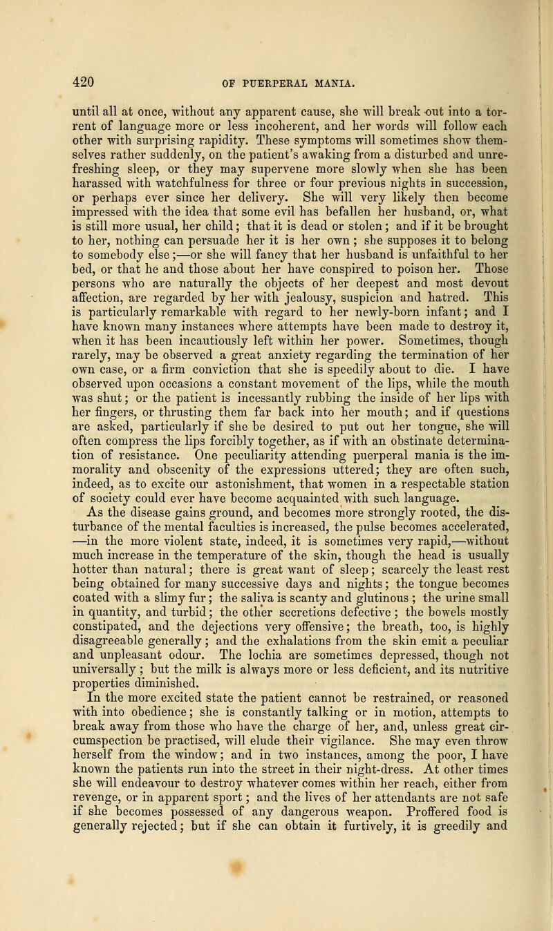 until all at once, without any apparent cause, she will break out into a tor- rent of language more or less incoherent, and her words will follow each other with surprising rapidity. These symptoms will sometimes show them- selves rather suddenly, on the patient's awaking from a disturbed and unre- freshing sleep, or they may supervene more slowly when she has been harassed with watchfulness for three or four previous nights in succession, or perhaps ever since her delivery. She will very likely then become impressed with the idea that some evil has befallen her husband, or, what is still more usual, her child; that it is dead or stolen; and if it be brought to her, nothing can persuade her it is her own ; she supposes it to belong to somebody else;—or she will fancy that her husband is unfaithful to her bed, or that he and those about her have conspired to poison her. Those persons who are naturally the objects of her deepest and most devout affection, are regarded by her with jealousy, suspicion and hatred. This is particularly remarkable with regard to her newly-born infant; and I have known many instances where attempts have been made to destroy it, when it has been incautiously left within her power. Sometimes, though rarely, may be observed a great anxiety regarding the termination of her own case, or a firm conviction that she is speedily about to die. I have observed upon occasions a constant movement of the lips, while the mouth was shut; or the patient is incessantly rubbing the inside of her lips with her fingers, or thrusting them far back into her mouth; and if questions are asked, particularly if she be desired to put out her tongue, she will often compress the lips forcibly together, as if with an obstinate determina- tion of resistance. One peculiarity attending puerperal mania is the im- morality and obscenity of the expressions uttered; they are often such, indeed, as to excite our astonishment, that women in a respectable station of society could ever have become acquainted with such language. As the disease gains ground, and becomes more strongly rooted, the dis- turbance of the mental faculties is increased, the pulse becomes accelerated, ■—in the more violent state, indeed, it is sometimes very rapid,—without much increase in the temperature of the skin, though the head is usually hotter than natural; there is great want of sleep; scarcely the least rest being obtained for many successive days and nights; the tongue becomes coated with a slimy fur; the saliva is scanty and glutinous ; the urine small in quantity, and turbid; the other secretions defective ; the bowels mostly constipated, and the dejections very offensive; the breath, too, is highly disagreeable generally; and the exhalations from the skin emit a peculiar and unpleasant odour. The lochia are sometimes depressed, though not universally; but the milk is always more or less deficient, and its nutritive properties diminished. In the more excited state the patient cannot be restrained, or reasoned with into obedience; she is constantly talking or in motion, attempts to break away from those who have the charge of her, and, unless great cir- cumspection be practised, will elude their vigilance. She may even throw herself from the window; and in two instances, among the poor, I have known the patients run into the street in their night-dress. At other times she will endeavour to destroy whatever comes within her reach, either from revenge, or in apparent sport; and the lives of her attendants are not safe if she becomes possessed of any dangerous weapon. Proffered food is generally rejected; but if she can obtain it furtively, it is greedily and