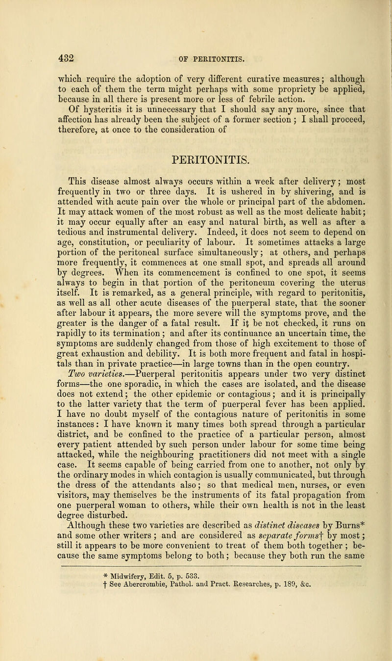 which require the adoption of very different curative measures; although to each of them the term might perhaps with some propriety be applied, because in all there is present more or less of febrile action. Of hysteritis it is unnecessary that I should say any more, since that affection has already been the subject of a former section ; I shall proceed, therefore, at once to the consideration of PERITONITIS. This disease almost always occurs within a week after delivery; most frequently in two or three days. It is ushered in by shivering, and is attended with acute pain over the whole or principal part of the abdomen. It may attack women of the most robust as well as the most delicate habit; it may occur equally after an easy and natural birth, as well as after a tedious and instrumental delivery. Indeed, it does not seem to depend on age, constitution, or peculiarity of labour. It sometimes attacks a large portion of the peritoneal surface simultaneously; at others, and perhaps more frequently, it commences at one small spot, and spreads all around by degrees. When its commencement is confined to one spot, it seems always to begin in that portion of the peritoneum covering the uterus itself. It is remarked, as a general principle, with regard to peritonitis, as well as all other acute diseases of the puerperal state, that the sooner after labour it appears, the more severe will the symptoms prove, and the greater is the danger of a fatal result. If it be not checked, it runs on rapidly to its termination ; and after its continuance an uncertain time, the symptoms are suddenly changed from those of high excitement to those of great exhaustion and debility. It is both more frequent and fatal in hospi- tals than in private practice—in large towns than in the open country. Two varieties.—Puerperal peritonitis appears under two very distinct forms—the one sporadic, in which the cases are isolated, and the disease does not extend; the other epidemic or contagious; and it is principally to the latter variety that the term of puerperal fever has been applied. I have no doubt myself of the contagious nature of peritonitis in some instances: I have known it many times both spread through a particular district, and be confined to the practice of a particular person, almost every patient attended by such person under labour for some time being attacked, while the neighbouring practitioners did not meet with a single case. It seems capable of being carried from one to another, not only by the ordinary modes in which contagion is usually communicated, but through the dress of the attendants also; so that medical men, nurses, or even visitors, may themselves be the instruments of its fatal propagation from one puerperal woman to others, while their own health is not in the least degree disturbed. Although these two varieties are described as distinct diseases by Burns* and some other writers ; and are considered as separate forms^ by most; still it appears to be more convenient to treat of them both together ; be- cause the same symptoms belong to both; because they both run the same * Midwifery, Edit. 5, p. 533. •j- See Abercrombie, Pathol, and Pract. Researches, p. 189, &c.