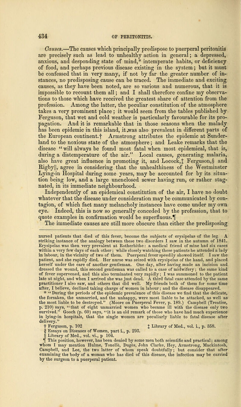 Causes.—The causes which principally predispose to puerperal peritonitis are precisely such as lead to unhealthy action in general; a depressed, anxious, and desponding state of mind,* intemperate habits, or deficiency of food, and perhaps previous disease existing in the system; but it must be confessed that in very many, if not by far the greater number of in- stances, no predisposing cause can be traced. The immediate and exciting causes, as they have been noted, are so various and numerous, that it is impossible to recount them all; and I shall therefore confine my observa- tions to those which have received the greatest share of attention from the profession. Among the latter, the peculiar constitution of the atmosphere takes a very prominent place ; it would seem from the tables published by Ferguson, that wet and cold weather is particularly favourable for its pro- pagation. And it is remarkable that in those seasons when the malady has been epidemic in this island, it .was also prevalent in different parts of the European continent, f Armstrong attributes the epidemic at Sunder- land to the noxious state of the atmosphere; and Leake remarks that the disease  will always be found most fatal when most epidemical, that is, during a distemperature of the air. Local causes, generating malaria, also have great influence in promoting it, and Locock,| Ferguson,§ and Rigby||, agree in considering that the unhealthiness of the Westminster Lying-in Hospital during some years, may be accounted for by its situa- tion being low, and a large unenclosed sewer having run, or rather stag- nated, in its immediate neighbourhood. Independently of an epidemical constitution of the air, I have no doubt whatever that the disease under consideration may be communicated by con- tagion, of which fact many melancholy instances have come under my own eye. Indeed, this is now so generally conceded by the profession, that to quote examples in confirmation would be superfluous.% The immediate causes are still more obscure than either the predisposing nursed patients that died of this fever, become the subjects of erysipelas of the leg. A striking instance of the analogy between these two disorders I saw in the autumn of 1841. Erysipelas was then very prevalent at Rotherhithe: a medical friend of mine had six cases within a very few days of each other; while closely watching these patients he attended a lady in labour, in the vicinity of two of them. Puerperal fever speedily showed itself. I saw the patient, and she rapidly died. Her nurse was seized with erysipelas of the hand, and placed herself under the care of another gentleman. One day, after having made an incision and dressed the wound, this second gentleman was called to a case of midwifery; the same kind of fever supervened, and this also terminated very rapidly; I was summoned to the patient late at night, and when I arrived she was just dead. A third fatal case attended by the same practitioner I also saw, and others that did well. My friends both of them for some time after, I believe, declined taking charge of women in labour; and the disease disappeared. *  During the periods of the epidemic prevalence of this disease we find that the delicate, the forsaken, the unmarried, and the unhappy, were most liable to be attacked, as well as the most liable to be destroyed. (Moore on Puerperal Fever, p. 189.) Campbell (Treatise, p. 210) says, that of eight unmarried women who became ill with the disease only two survived. Gooch (p. 60) says, it is an old remark of those who have had much experience in lying-in hospitals, that the single women are peculiarly liable to fatal disease after delivery. f Ferguson, p. 102 % Library of Med., vol. i., p. 358. § Essays on Diseases of Women, part i., p. 293. || Library of Med., vol. vi., p 104. |[ This position, however, has been denied by some men both scientific and practical; among whom I may mention Hulme, Tonelle, Duges, John Clarke, Hey, Armstrong, Mackintosh, Campbell, and Lee, the two latter of whom speak doubtfully; but consider that after examining the body of a woman who has died of this disease, the infection may be carried by the surgeon to a puerperal patient.