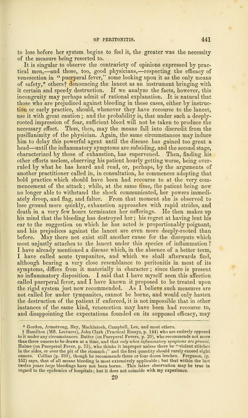 to lose before her system begins to feel it, the greater was the necessity of the measure being resorted to. It is singular to observe the contrariety of opinions expressed by prac- tical men,—and those, too, good physicians,—respecting the efficacy of venesection in  puerperal fever, some looking upon it as the only means of safety,* othersf denouncing the lancet as an instrument bringing with it certain and speedy destruction. If we analyze the facts, however, this incongruity may perhaps admit of rational explanation. It is natural that those who are prejudiced against bleeding in these cases, either by instruc- tion or early practice, should, Avhenever they have recourse to the lancet, use it with great caution; and the probability is, that under such a deeply- rooted impression of fear, sufficient blood will not be taken to produce the necessary effect. Thus, then, may the means fall into discredit from the pusillanimity of the physician. Again, the same circumstances may induce him to delay this powerful agent until the disease has gained too great a head—until the inflammatory symptoms are subsiding, and the second stage, characterized by those of exhaustion, has supervened. Then, finding his other efforts useless, observing his patient hourly getting worse, being over- ruled by what he has heard and read, or, perhaps, by the arguments of another practitioner called in, in consultation, he commences adopting that bold practice which should have been had recourse to at the very com- mencement of the attack; while, at the same time, the patient being now no longer able to withstand the shock communicated, her powers immedi- ately droop, and flag, and falter. From that moment she is observed to lose ground more quickly, exhaustion approaches with rapid strides, and death in a very few hours terminates her sufferings. He then makes up his mind that the bleeding has destroyed her; his regret at having lent his ear to the suggestion on which he has acted is proportionably poignant, and his prejudices against the lancet are even more deeply-rooted than before. May there not exist still another cause for the disrepute which most unjustly attaches to the lancet under this species of inflammation ? I have already mentioned a disease which, in the absence of a better term, I have called acute tympanites, and which we shall afterwards find, although bearing a very close resemblance to peritonitis in most of its symptoms, differs from it materially in character ; since there is present no inflammatory disposition. I said that I have myself seen this affection called puerperal fever, and I have known it proposed to be treated upon the rigid system just now recommended. As I believe such measures are not called for under tympanites, cannot be borne, and would only hasten the destruction of the patient if enforced, it is not impossible that in other instances of the same kind, venesection may have been had recourse to, and disappointing the expectations founded on its supposed efficacy, may * Gordon, Armstrong, Hey, Mackintosh, Campbell, Lee, and most others. f Hamilton (MS. Lectures), John Clark (Practical Essays, p. 144) who are entirely opposed to it under any circumstances. Butter (on Puerperal Fevers, p. 26), who recommends not more than three ounces to be drawn at a time, and that only when inflammatory symptoms are present. Hulme-(on Puerperal Fever, p. 73), who thinks it improper unless there be violent stitches in the sides, or over the pit of the stomach; and the first quantity should rarely exceed eight ounces. Collins (p. 393), though he recommends three or four dozen leeches. Ferguson, (p. 152) says, that of all means bleeding is most extensively applicable; but that within the last twelve years large bleedings have not been borne. This latter observation may be true in regard to the epidemics of hospitals; but it does not coincide with my experience. 29