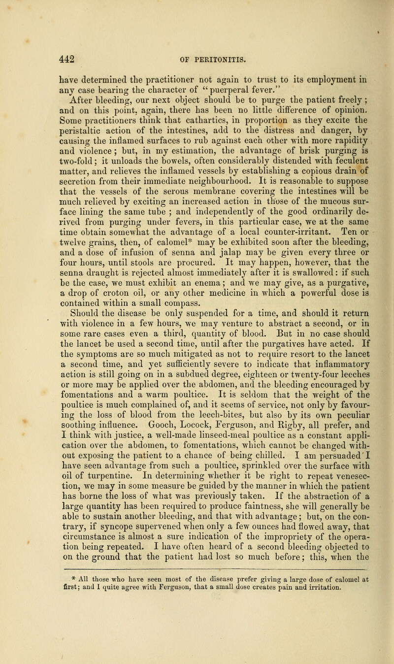 have determined the practitioner not again to trust to its employment in any case bearing the character of puerperal fever. After bleeding, our next object should be to purge the patient freely ; and on this point, again, there has been no little difference of opinion. Some practitioners think that cathartics, in proportion as they excite the peristaltic action of the intestines, add to the distress and danger, by causing the inflamed surfaces to rub against each other with more rapidity and violence; but, in my estimation, the advantage of brisk purging is two-fold; it unloads the bowels, often considerably distended with feculent matter, and relieves the inflamed vessels by establishing a copious drain of secretion from their immediate neighbourhood. It is reasonable to suppose that the vessels of the serous membrane covering the intestines will be much relieved by exciting an increased action in those of the mucous sur- face lining the same tube ; and independently of the good ordinarily de- rived from purging under fevers, in this particular case, we at the same time obtain somewhat the advantage of a local counter-irritant. Ten or twelve grains, then, of calomel* may be exhibited soon after the bleeding, and a dose of infusion of senna and jalap may be given every three or four hours, until stools are procured. It may happen, however, that the senna draught is rejected almost immediately after it is swallowed: if such be the case, we must exhibit an enema; and we may give, as a purgative, a drop of croton oil, or any other medicine in which a powerful dose is contained within a small compass. Should the disease be only suspended for a time, and should it return with violence in a few hours, we may venture to abstract a second, or in some rare cases even a third, quantity of blood. But in no case should the lancet be used a second time, until after the purgatives have acted. If the symptoms are so much mitigated as not to require resort to the lancet a second time, and yet sufficiently severe to indicate that inflammatory action is still going on in a subdued degree, eighteen or twenty-four leeches or more may be applied over the abdomen, and the bleeding encouraged by fomentations and a warm poultice. It is seldom that the weight of the poultice is much complained of, and it seems of service, not only by favour- ing the loss of blood from the leech-bites, but also by its own peculiar soothing influence. Gooch, Locock, Ferguson, and Rigby, all prefer, and I think with justice, a well-made linseed-meal poultice as a constant appli- cation over the abdomen, to fomentations, which cannot be changed with- out exposing the patient to a chance of being chilled. I am persuaded'I have seen advantage from such a poultice, sprinkled over the surface with oil of turpentine. In determining whether it be right to repeat venesec- tion, we may in some measure be guided by the manner in which the patient has borne the loss of what was previously taken. If the abstraction of a large quantity has been required to produce faintness, she will generally be able to sustain another bleeding, and that with advantage; but, on the con- trary, if syncope supervened when only a few ounces had flowed away, that circumstance is almost a sure indication of the impropriety of the opera- tion being repeated. I have often heard of a second bleeding objected to on the ground that the patient had lost so much before; this, when the * All those -who haye seen most of the disease prefer giving a large dose of calomel at first; and I quite agree with Ferguson, that a small dose creates pain and irritation.