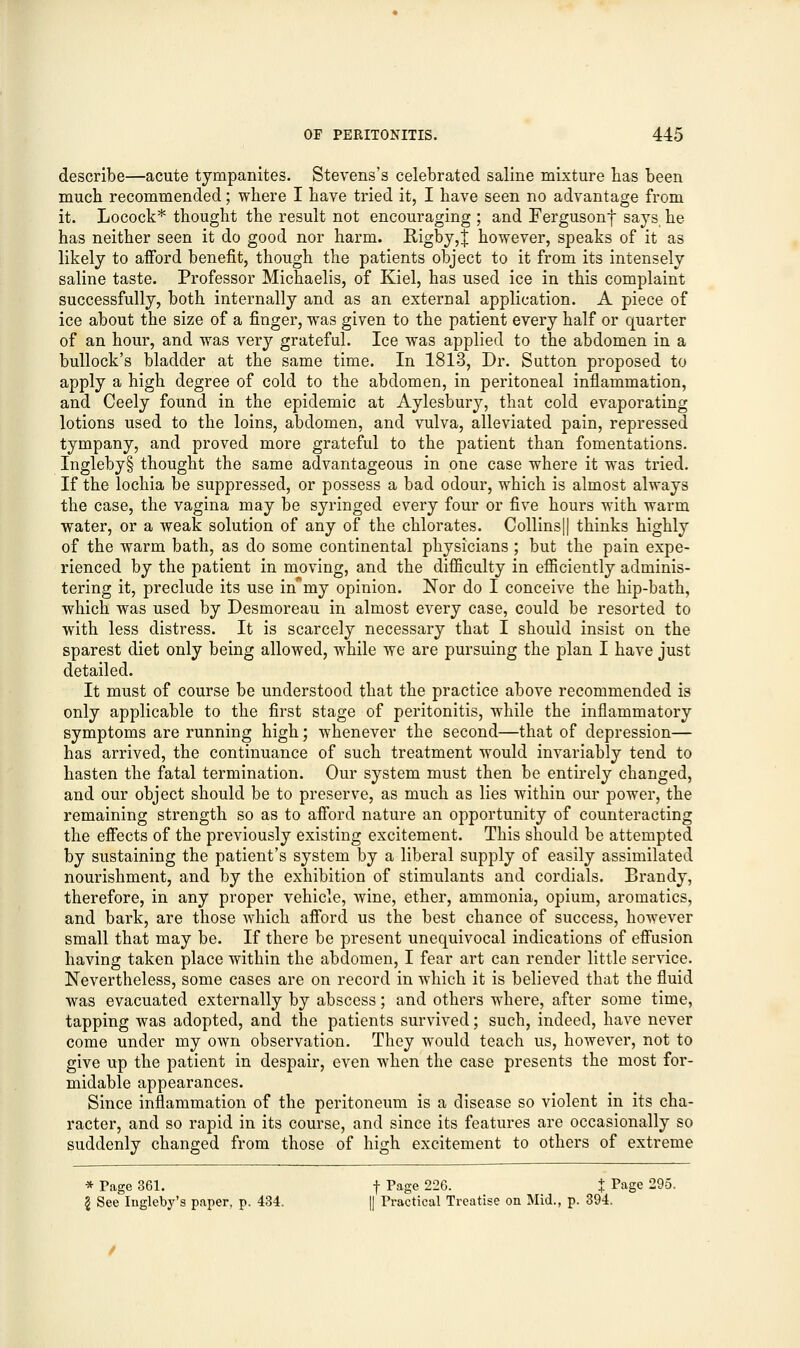 describe—acute tympanites. Stevens's celebrated saline mixture has been much recommended; where I have tried it, I have seen no advantage from it. Locock* thought the result not encouraging ; and Fergusonf says he has neither seen it do good nor harm. Rigby,J however, speaks of it as likely to afford benefit, though the patients object to it from its intensely saline taste. Professor Michaelis, of Kiel, has used ice in this complaint successfully, both internally and as an external application. A piece of ice about the size of a finger, was given to the patient every half or quarter of an hour, and was very grateful. Ice was applied to the abdomen in a bullock's bladder at the same time. In 1813, Dr. Sutton proposed to apply a high degree of cold to the abdomen, in peritoneal inflammation, and Ceely found in the epidemic at Aylesbury, that cold evaporating lotions used to the loins, abdomen, and vulva, alleviated pain, repressed tympany, and proved more grateful to the patient than fomentations. Ingleby§ thought the same advantageous in one case where it was tried. If the lochia be suppressed, or possess a bad odour, which is almost always the case, the vagina may be syringed every four or five hours with warm water, or a weak solution of any of the chlorates. Collins|| thinks highly of the warm bath, as do some continental physicians ; but the pain expe- rienced by the patient in moving, and the difficulty in efficiently adminis- tering it, preclude its use nTmy opinion. Nor do I conceive the hip-bath, which was used by Desmoreau in almost every case, could be resorted to with less distress. It is scarcely necessary that I should insist on the sparest diet only being allowed, while we are pursuing the plan I have just detailed. It must of course be understood that the practice above recommended is only applicable to the first stage of peritonitis, while the inflammatory symptoms are running high; whenever the second—that of depression— has arrived, the continuance of such treatment would invariably tend to hasten the fatal termination. Our system must then be entirely changed, and our object should be to preserve, as much as lies within our power, the remaining strength so as to afford nature an opportunity of counteracting the effects of the previously existing excitement. This should be attempted by sustaining the patient's system by a liberal supply of easily assimilated nourishment, and by the exhibition of stimulants and cordials. Brandy, therefore, in any proper vehicle, wine, ether, ammonia, opium, aromatics, and bark, are those which afford us the best chance of success, however small that may be. If there be present unequivocal indications of effusion having taken place within the abdomen, I fear art can render little service. Nevertheless, some cases are on record in which it is believed that the fluid was evacuated externally by abscess; and others where, after some time, tapping was adopted, and the patients survived; such, indeed, have never come under my own observation. They would teach us, however, not to give up the patient in despair, even when the case presents the most for- midable appearances. Since inflammation of the peritoneum is a disease so violent in its cha- racter, and so rapid in its course, and since its features are occasionally so suddenly changed from those of high excitement to others of extreme * Page 361. f Page 226. $ Page 295. g See Ingleby's paper, p. 434. || Practical Treatise on Mid., p. 394.