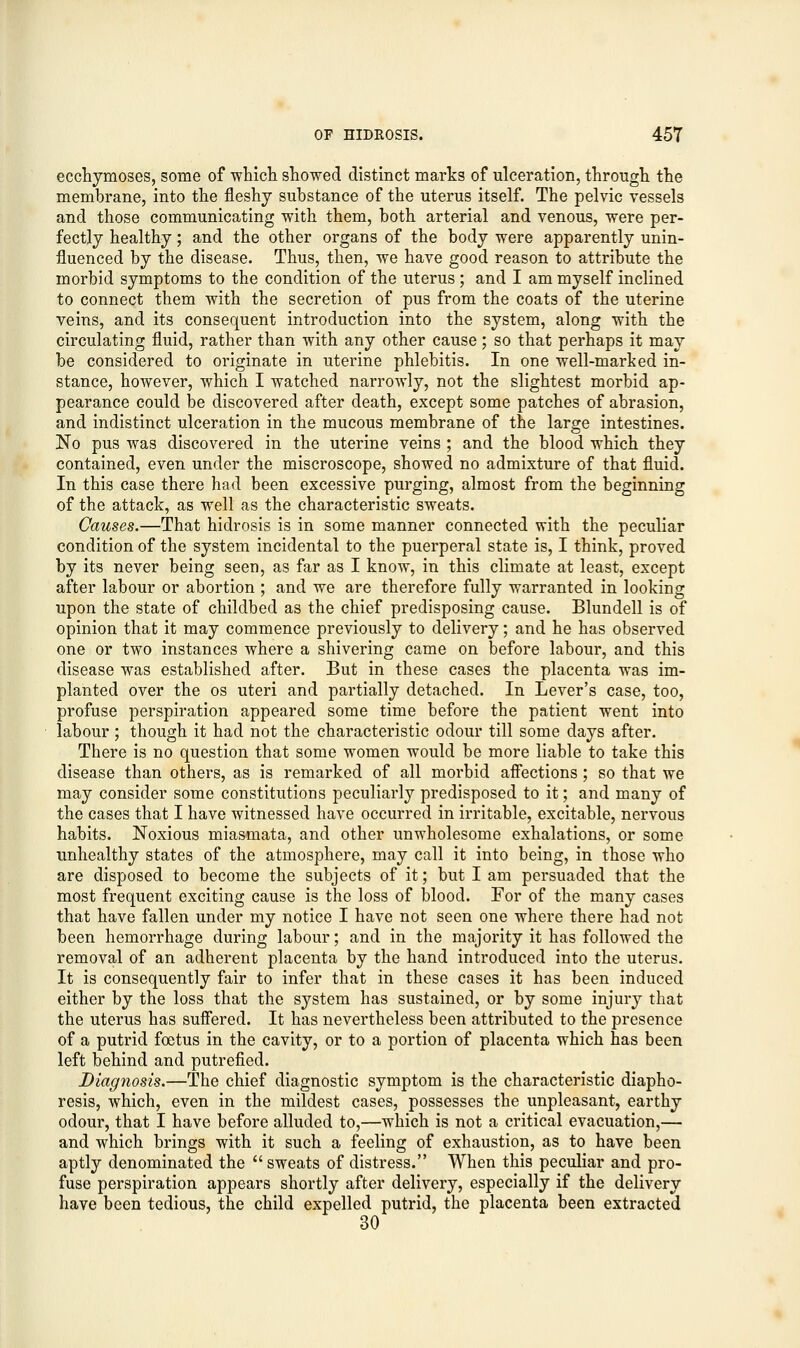 ecchymoses, some of which showed distinct marks of ulceration, through the membrane, into the fleshy substance of the uterus itself. The pelvic vessels and those communicating with them, both arterial and venous, were per- fectly healthy; and the other organs of the body were apparently unin- fluenced by the disease. Thus, then, we have good reason to attribute the morbid symptoms to the condition of the uterus ; and I am myself inclined to connect them with the secretion of pus from the coats of the uterine veins, and its consequent introduction into the system, along with the circulating fluid, rather than with any other cause; so that perhaps it may be considered to originate in uterine phlebitis. In one well-marked in- stance, however, which I watched narrowly, not the slightest morbid ap- pearance could be discovered after death, except some patches of abrasion, and indistinct ulceration in the mucous membrane of the large intestines. No pus was discovered in the uterine veins ; and the blood which they contained, even under the miscroscope, showed no admixture of that fluid. In this case there had been excessive purging, almost from the beginning of the attack, as well as the characteristic sweats. Causes.—That hidrosis is in some manner connected with the peculiar condition of the system incidental to the puerperal state is, I think, proved by its never being seen, as far as I know, in this climate at least, except after labour or abortion ; and we are therefore fully warranted in looking upon the state of childbed as the chief predisposing cause. Blundell is of opinion that it may commence previously to delivery; and he has observed one or two instances where a shivering came on before labour, and this disease was established after. But in these cases the placenta was im- planted over the os uteri and partially detached. In Lever's case, too, profuse perspiration appeared some time before the patient went into labour; though it had not the characteristic odour till some days after. There is no question that some women would be more liable to take this disease than others, as is remarked of all morbid affections ; so that we may consider some constitutions peculiarly predisposed to it; and many of the cases that I have witnessed have occurred in irritable, excitable, nervous habits. Noxious miasmata, and other unwholesome exhalations, or some unhealthy states of the atmosphere, may call it into being, in those who are disposed to become the subjects of it; but I am persuaded that the most frequent exciting cause is the loss of blood. For of the many cases that have fallen under my notice I have not seen one where there had not been hemorrhage during labour; and in the majority it has followed the removal of an adherent placenta by the hand introduced into the uterus. It is consequently fair to infer that in these cases it has been induced either by the loss that the system has sustained, or by some injury that the uterus has suffered. It has nevertheless been attributed to the presence of a putrid foetus in the cavity, or to a portion of placenta which has been left behind and putrefied. Diagnosis.—The chief diagnostic symptom is the characteristic diapho- resis, which, even in the mildest cases, possesses the unpleasant, earthy odour, that I have before alluded to,—which is not a critical evacuation,— and which brings with it such a feeling of exhaustion, as to have been aptly denominated the  sweats of distress. When this peculiar and pro- fuse perspiration appears shortly after delivery, especially if the delivery have been tedious, the child expelled putrid, the placenta been extracted 30