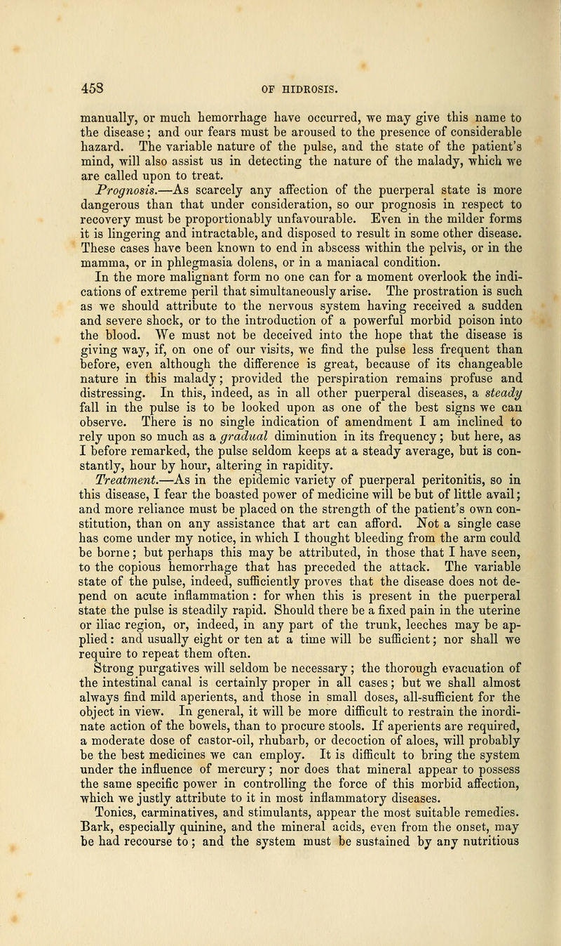 manually, or much hemorrhage have occurred, we may give this name to the disease; and our fears must be aroused to the presence of considerable hazard. The variable nature of the pulse, and the state of the patient's mind, will also assist us in detecting the nature of the malady, which we are called upon to treat. Prognosis.—As scarcely any affection of the puerperal state is more dangerous than that under consideration, so our prognosis in respect to recovery must be proportionably unfavourable. Even in the milder forms it is lingering and intractable, and disposed to result in some other disease. These cases have been known to end in abscess within the pelvis, or in the mamma, or in phlegmasia dolens, or in a maniacal condition. In the more malignant form no one can for a moment overlook the indi- cations of extreme peril that simultaneously arise. The prostration is such as we should attribute to the nervous system having received a sudden and severe shock, or to the introduction of a powerful morbid poison into the blood. We must not be deceived into the hope that the disease is giving way, if, on one of our visits, we find the pulse less frequent than before, even although the difference is great, because of its changeable nature in this malady; provided the perspiration remains profuse and distressing. In this, indeed, as in all other puerperal diseases, a steady fall in the pulse is to be looked upon as one of the best signs we can observe. There is no single indication of amendment I am inclined to rely upon so much as a gradual diminution in its frequency; but here, as I before remarked, the pulse seldom keeps at a steady average, but is con- stantly, hour by hour, altering in rapidity. Treatment.—As in the epidemic variety of puerperal peritonitis, so in this disease, I fear the boasted power of medicine will be but of little avail; and more reliance must be placed on the strength of the patient's own con- stitution, than on any assistance that art can afford. Not a single case has come under my notice, in which I thought bleeding from the arm could be borne; but perhaps this may be attributed, in those that I have seen, to the copious hemorrhage that has preceded the attack. The variable state of the pulse, indeed, sufficiently proves that the disease does not de- pend on acute inflammation : for when this is present in the puerperal state the pulse is steadily rapid. Should there be a fixed pain in the uterine or iliac region, or, indeed, in any part of the trunk, leeches may be ap- plied : and usually eight or ten at a time will be sufficient; nor shall we require to repeat them often. Strong purgatives will seldom be necessary; the thorough evacuation of the intestinal canal is certainly proper in all cases; but we shall almost always find mild aperients, and those in small doses, all-sufficient for the object in view. In general, it will be more difficult to restrain the inordi- nate action of the bowels, than to procure stools. If aperients are required, a moderate dose of castor-oil, rhubarb, or decoction of aloes, will probably be the best medicines we can employ. It is difficult to bring the system under the influence of mercury; nor does that mineral appear to possess the same specific power in controlling the force of this morbid affection, which we justly attribute to it in most inflammatory diseases. Tonics, carminatives, and stimulants, appear the most suitable remedies. Bark, especially quinine, and the mineral acids, even from the onset, may be had recourse to; and the system must be sustained by any nutritious