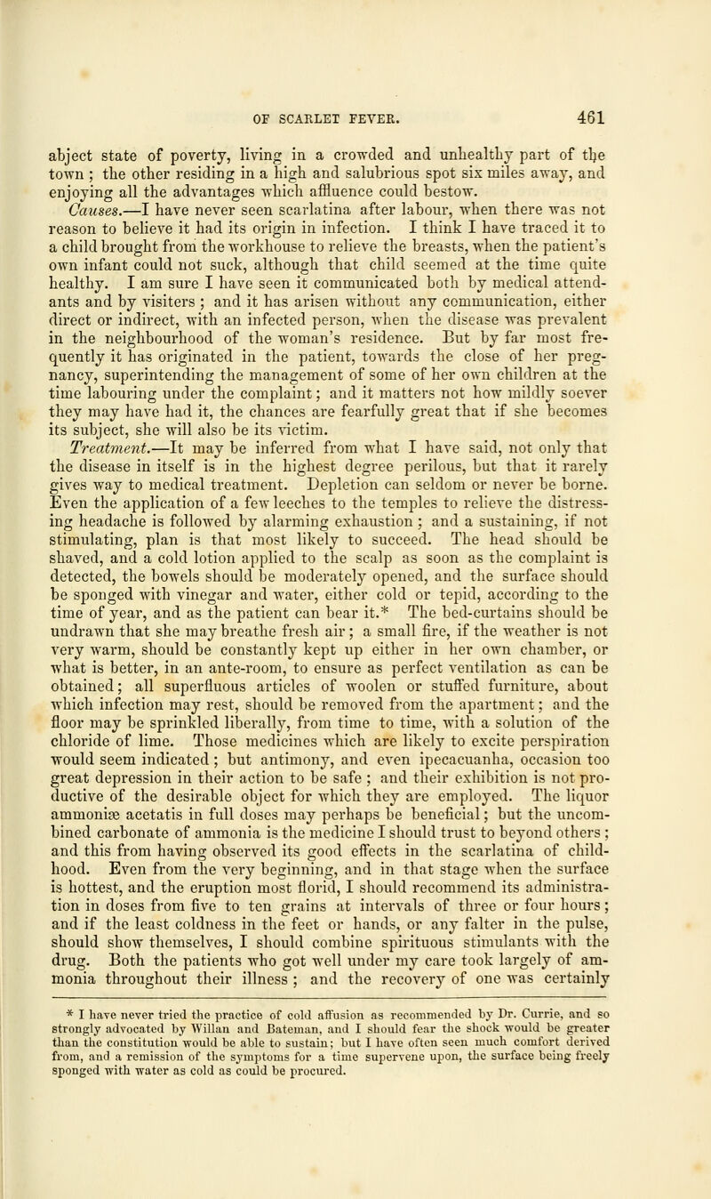 abject state of poverty, living in a crowded and unhealthy part of tlje town ; the other residing in a high and salubrious spot six miles away, and enjoying all the advantages which affluence could bestow. Causes.—I have never seen scarlatina after labour, when there was not reason to believe it had its origin in infection. I think I have traced it to a child brought from the workhouse to relieve the breasts, when the patient's own infant could not suck, although that child seemed at the time quite healthy. I am sure I have seen it communicated both by medical attend- ants and by visiters ; and it has arisen without any communication, either direct or indirect, with an infected person, when the disease was prevalent in the neighbourhood of the woman's residence. But by far most fre- quently it has originated in the patient, towards the close of her preg- nancy, superintending the management of some of her own children at the time labouring under the complaint; and it matters not how mildly soever they may have had it, the chances are fearfully great that if she becomes its subject, she will also be its victim. Treatment.—It may be inferred from what I have said, not only that the disease in itself is in the highest degree perilous, but that it rarely gives way to medical treatment. Depletion can seldom or never be borne. Even the application of a few leeches to the temples to relieve the distress- ing headache is followed by alarming exhaustion; and a sustaining, if not stimulating, plan is that most likely to succeed. The head should be shaved, and a cold lotion applied to the scalp as soon as the complaint is detected, the bowels should be moderately opened, and the surface should be sponged with vinegar and water, either cold or tepid, according to the time of year, and as the patient can bear it.* The bed-curtains should be undrawn that she may breathe fresh air; a small fire, if the weather is not very warm, should be constantly kept up either in her own chamber, or what is better, in an ante-room, to ensure as perfect ventilation as can be obtained; all superfluous articles of woolen or stuffed furniture, about which infection may rest, should be removed from the apartment; and the floor may be sprinkled liberally, from time to time, with a solution of the chloride of lime. Those medicines which are likely to excite perspiration would seem indicated; but antimony, and even ipecacuanha, occasion too great depression in their action to be safe ; and their exhibition is not pro- ductive of the desirable object for which they are employed. The liquor ammonias acetatis in full doses may perhaps be beneficial; but the uncom- bined carbonate of ammonia is the medicine I should trust to beyond others ; and this from having observed its good effects in the scarlatina of child- hood. Even from the very beginning, and in that stage when the surface is hottest, and the eruption most florid, I should recommend its administra- tion in doses from five to ten grains at intervals of three or four hours; and if the least coldness in the feet or hands, or any falter in the pulse, should show themselves, I should combine spirituous stimulants with the drug. Both the patients who got well under my care took largely of am- monia throughout their illness ; and the recovery of one was certainly * I have never tried the practice of cold affusion as recommended by Dr. Currie, and so strongly advocated by Willan and Bateman, and I should fear the shock would be greater than the constitution would be able to sustain; but I have often seen much comfort derived from, and a remission of the symptoms for a time supervene upon, the surface being freely sponged with water as cold as could be procured.