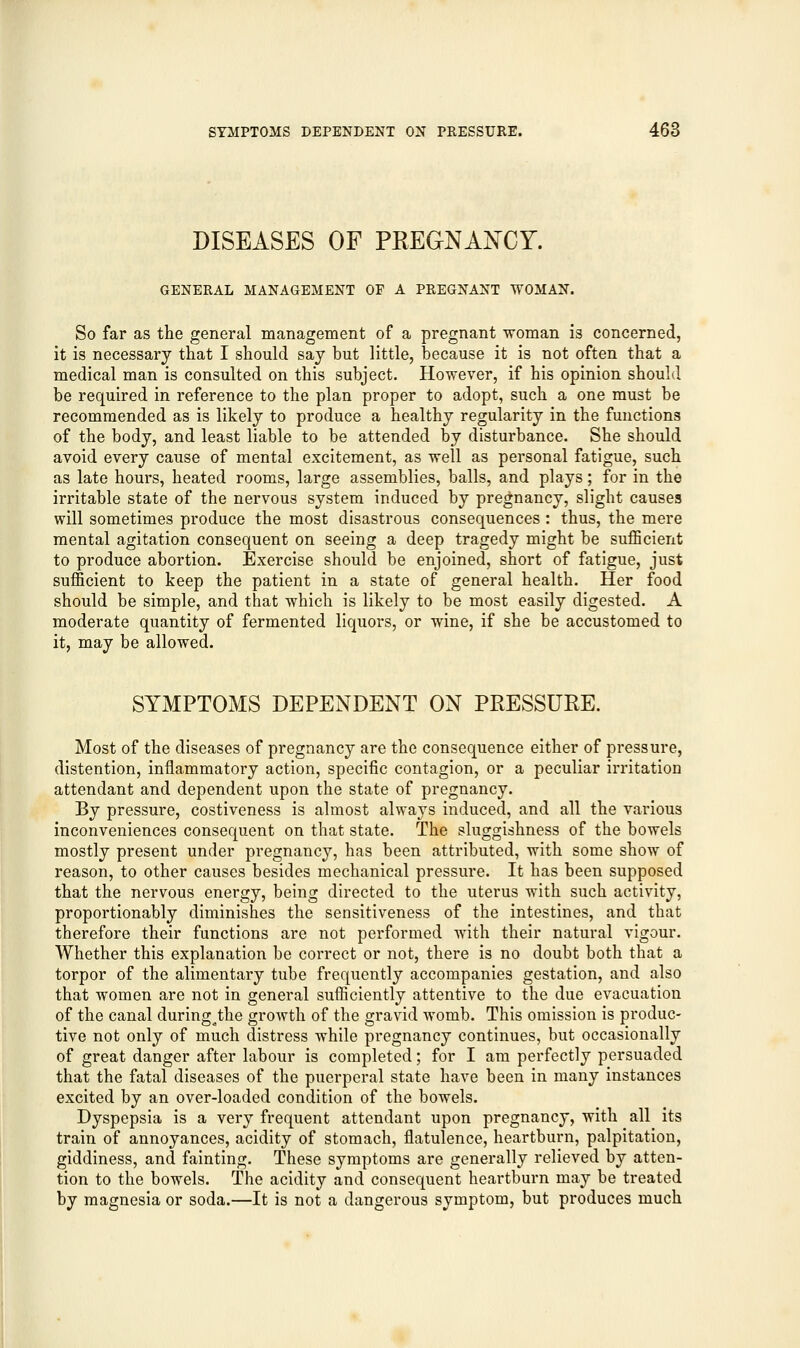 DISEASES OF PREGNANCY. GENERAL MANAGEMENT OF A PREGNANT WOMAN. So far as the general management of a pregnant woman is concerned, it is necessary that I should say but little, because it is not often that a medical man is consulted on this subject. However, if his opinion should be required in reference to the plan proper to adopt, such a one must be recommended as is likely to produce a healthy regularity in the functions of the body, and least liable to be attended by disturbance. She should avoid every cause of mental excitement, as well as personal fatigue, such as late hours, heated rooms, large assemblies, balls, and plays; for in the irritable state of the nervous system induced by pregnancy, slight causes will sometimes produce the most disastrous consequences : thus, the mere mental agitation consequent on seeing a deep tragedy might be sufficient to produce abortion. Exercise should be enjoined, short of fatigue, just sufficient to keep the patient in a state of general health. Her food should be simple, and that which is likely to be most easily digested. A moderate quantity of fermented liquors, or wine, if she be accustomed to it, may be allowed. SYMPTOMS DEPENDENT ON PRESSURE. Most of the diseases of pregnancy are the consequence either of pressure, distention, inflammatory action, specific contagion, or a peculiar irritation attendant and dependent upon the state of pregnancy. By pressure, costiveness is almost always induced, and all the various inconveniences consequent on that state. The sluggishness of the bowels mostly present under pregnancy, has been attributed, with some show of reason, to other causes besides mechanical pressure. It has been supposed that the nervous energy, being directed to the uterus with such activity, proportionably diminishes the sensitiveness of the intestines, and that therefore their functions are not performed with their natural vigour. Whether this explanation be correct or not, there is no doubt both that a torpor of the alimentary tube frequently accompanies gestation, and also that women are not in general sufficiently attentive to the due evacuation of the canal during the growth of the gravid womb. This omission is produc- er o o t • n tive not only of much distress while pregnancy continues, but occasionally of great danger after labour is completed; for I am perfectly persuaded that the fatal diseases of the puerperal state have been in many instances excited by an over-loaded condition of the bowels. Dyspepsia is a very frequent attendant upon pregnancy, with all its train of annoyances, acidity of stomach, flatulence, heartburn, palpitation, giddiness, and fainting. These symptoms are generally relieved by atten- tion to the bowels. The acidity and consequent heartburn may be treated by magnesia or soda.—It is not a dangerous symptom, but produces much