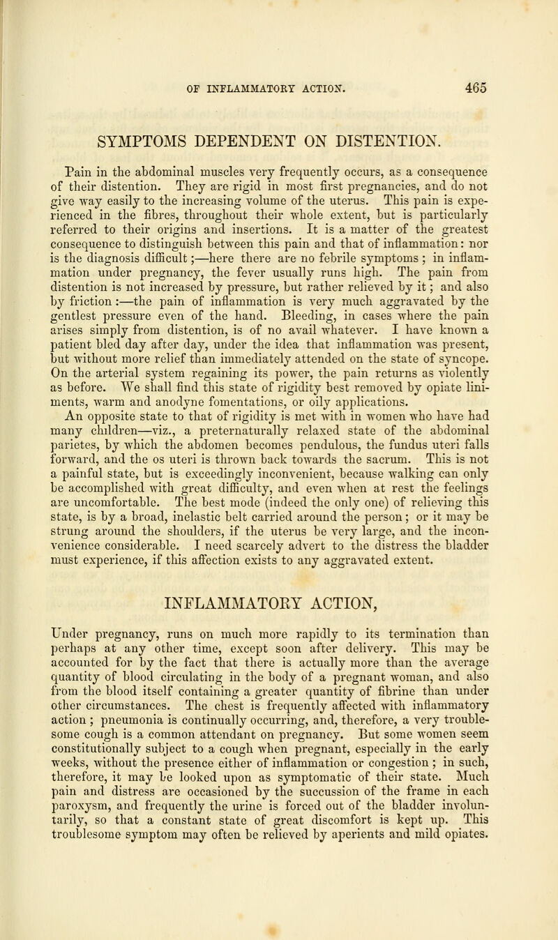 SYMPTOMS DEPENDENT ON DISTENTION. Pain in the abdominal muscles very frequently occurs, as a consequence of their distention. They are rigid in most first pregnancies, and do not give way easily to the increasing volume of the uterus. This pain is expe- rienced in the fibres, throughout their whole extent, but is particularly referred to their origins and insertions. It is a matter of the greatest consequence to distinguish between this pain and that of inflammation: nor is the diagnosis difficult;—here there are no febrile symptoms ; in inflam- mation under pregnancy, the fever usually runs high. The pain from distention is not increased by pressure, but rather relieved by it; and also by friction:—the pain of inflammation is very much aggravated by the gentlest pressure even of the hand. Bleeding, in cases where the pain arises simply from distention, is of no avail whatever. I have known a patient bled day after day, under the idea that inflammation was present, but without more relief than immediately attended on the state of syncope. On the arterial system regaining its power, the pain returns as violently as before. We shall find this state of rigidity best removed by opiate lini- ments, warm and anodyne fomentations, or oily applications. An opposite state to that of rigidity is met with in women who have had many children—viz., a preternaturally relaxed state of the abdominal parietes, by which the abdomen becomes pendulous, the fundus uteri falls forward, and the os uteri is thrown back towards the sacrum. This is not a painful state, but is exceedingly inconvenient, because walking can only be accomplished with great difficulty, and even when at rest the feelings are uncomfortable. The best mode (indeed the only one) of relieving this state, is by a broad, inelastic belt carried around the person; or it may be strung around the shoulders, if the uterus be very large, and the incon- venience considerable. I need scarcely advert to the distress the bladder must experience, if this affection exists to any aggravated extent. INFLAMMATORY ACTION, Under pregnancy, runs on much more rapidly to its termination than perhaps at any other time, except soon after delivery. This may be accounted for by the fact that there is actually more than the average quantity of blood circulating in the body of a pregnant woman, and also from the blood itself containing a greater quantity of fibrine than under other circumstances. The chest is frequently affected with inflammatory action ; pneumonia is continually occurring, and, therefore, a very trouble- some cough is a common attendant on pregnancy. But some women seem constitutionally subject to a cough when pregnant, especially in the early weeks, without the presence either of inflammation or congestion ; in such, therefore, it may be looked upon as symptomatic of their state. Much pain and distress are occasioned by the succussion of the frame in each paroxysm, and frequently the urine is forced out of the bladder involun- tarily, so that a constant state of great discomfort is kept up. This troublesome symptom may often be relieved by aperients and mild opiates.