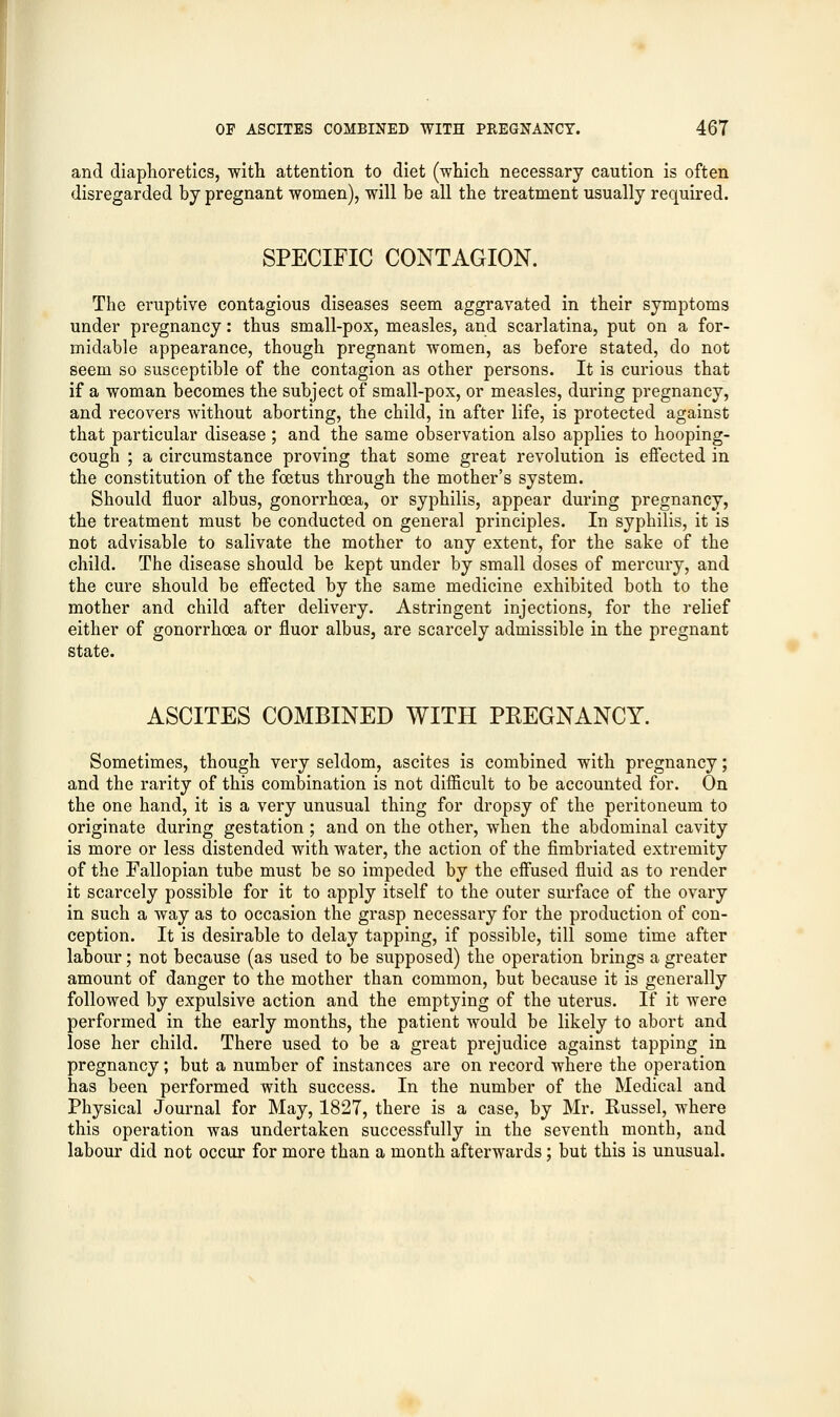 and diaphoretics, with attention to diet (which necessary caution is often disregarded by pregnant women), will be all the treatment usually required. SPECIFIC CONTAGION. The eruptive contagious diseases seem aggravated in their symptoms under pregnancy: thus small-pox, measles, and scarlatina, put on a for- midable appearance, though pregnant women, as before stated, do not seem so susceptible of the contagion as other persons. It is curious that if a woman becomes the subject of small-pox, or measles, during pregnancy, and recovers without aborting, the child, in after life, is protected against that particular disease ; and the same observation also applies to hooping- cough ; a circumstance proving that some great revolution is effected in the constitution of the foetus through the mother's system. Should fluor albus, gonorrhoea, or syphilis, appear during pregnancy, the treatment must be conducted on general principles. In syphilis, it is not advisable to salivate the mother to any extent, for the sake of the child. The disease should be kept under by small doses of mercury, and the cure should be effected by the same medicine exhibited both to the mother and child after delivery. Astringent injections, for the relief either of gonorrhoea or fluor albus, are scarcely admissible in the pregnant state. ASCITES COMBINED WITH PREGNANCY. Sometimes, though very seldom, ascites is combined with pregnancy; and the rarity of this combination is not difficult to be accounted for. On the one hand, it is a very unusual thing for dropsy of the peritoneum to originate during gestation; and on the other, when the abdominal cavity is more or less distended with water, the action of the fimbriated extremity of the Fallopian tube must be so impeded by the effused fluid as to render it scarcely possible for it to apply itself to the outer surface of the ovary in such a way as to occasion the grasp necessary for the production of con- ception. It is desirable to delay tapping, if possible, till some time after labour; not because (as used to be supposed) the operation brings a greater amount of danger to the mother than common, but because it is generally followed by expulsive action and the emptying of the uterus. If it were performed in the early months, the patient would be likely to abort and lose her child. There used to be a great prejudice against tapping in pregnancy; but a number of instances are on record where the operation has been performed with success. In the number of the Medical and Physical Journal for May, 1827, there is a case, by Mr. Russel, where this operation was undertaken successfully in the seventh month, and labour did not occur for more than a month afterwards; but this is unusual.