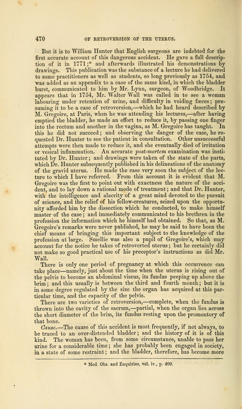 But it is to William Hunter that English surgeons are indebted for the first accurate account of this dangerous accident. He gave a full descrip- tion of it in 1771 ;* and afterwards illustrated his demonstrations by drawings. This publication was the substance of a lecture he had delivered to some practitioners as well as students, so long previously as 1754, and was added as an appendix to a case of the same kind, in which the bladder burst, communicated to him by Mr. Lynn, surgeon, of Woodbridge. It appears that in 1754, Mr. Walter Wall was called in to see a woman labouring under retention of urine, and difficulty in voiding faeces; pre- suming it to be a case of retroversion,—which he had heard described by M. Gregoire, at Paris, when he was attending his lectures,—after having emptied the bladder, he made an effort to reduce it, by passing one finger into the rectum and another in the vagina, as M. Gregoire has taught. In this he did not succeed; and observing the danger of the case, he re- quested Dr. Hunter to see the patient in consultation. Other unsuccessful attempts were then made to reduce it, and she eventually died of irritation or vesical inflammation. An accurate post-mortem examination was insti- tuted by Dr. Hunter; and drawings were taken of the state of the parts, which Dr. Hunter subsequently published in his delineations of the anatomy of the gravid uterus. He made the case very soon the subject of the lec- ture to which I have referred. From this account it is evident that M. Gregoire was the first to point out with exactness the nature of the acci- dent, and to lay down a rational mode of treatment; and that Dr. Hunter, with the intelligence and alacrity of a great mind devoted to the pursuit of science, and the relief of his fellow-creatures, seized upon the opportu- nity afforded him by the dissection which he conducted, to make himself master of the case; and immediately communicated to his brethren in the profession the information which he himself had obtained. So that, as M. Gregoire's remarks were never published, he may be said to have been the chief means of bringing this important subject to the knowledge of the profession at large. Smellie was also a pupil of Gregoire's, which may account for the notice he takes of retroverted uterus; but he certainly did not make so good practical use of his preceptor's instructions as did Mr. Wall. There is only one period of pregnancy at which this occurrence can take place—namely, just about the time when the uterus is rising out of the pelvis to become an abdominal viscus, its fundus peeping up above the brim; and this usually is between the third and fourth month; but it is in some degree regulated by the size the organ has acquired at this par- ticular time, and the capacity of the pelvis. There are two varieties of retroversion.,—complete, when the fundus is thrown into the cavity of the sacrum,—partial, when the organ lies across the short diameter of the brim, its fundus resting upon the promontory of that bone. Cause.—The cause of this accident is most frequently, if not always, to be traced to an over-distended bladder; and the history of it is of this kind. The woman has been, from some circumstance, unable to pass her urine for a considerable time; she has probably been engaged in society, in a state of some restraint; and the bladder, therefore, has become more * Med. Obs. and Enquiries, vol. iy., p. 400.