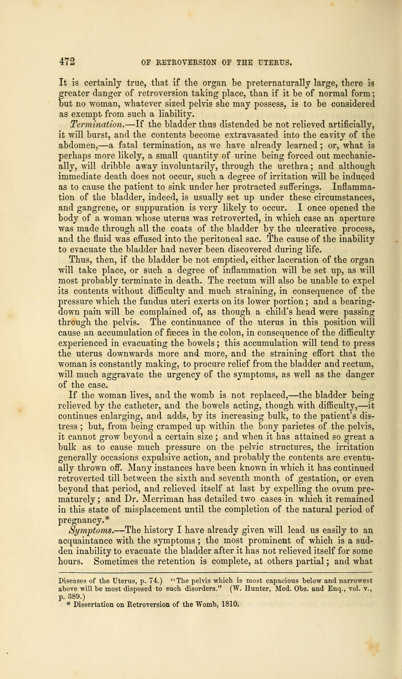 It is certainly true, that if the organ be preternaturally large, there is greater clanger of retroversion taking place, than if it be of normal form; but no woman, whatever sized pelvis she may possess, is to be considered as exempt from such a liability. Termination.—If the bladder thus distended be not relieved artificially, it will burst, and the contents become extravasated into the cavity of the abdomen,—a fatal termination, as we have already learned; or, what is perhaps more likely, a small quantity of urine being forced out mechanic- ally, will dribble away involuntarily, through the urethra; and although immediate death does not occur, such a degree of irritation will be induced as to cause the patient to sink under her protracted sufferings. Inflamma- tion of the bladder, indeed, is usually set up under these circumstances, and gangrene, or suppuration is very likely to occur. I once opened the body of a woman whose uterus was retroverted, in which case an aperture was made through all the coats of the bladder by the ulcerative process, and the fluid was effused into the peritoneal sac. The cause of the inability to evacuate the bladder had never been discovered during life. Thus, then, if the bladder be not emptied, either laceration of the organ will take place, or such a degree of inflammation will be set up, as will most probably terminate in death. The rectum will also be unable to expel its contents without difficulty and much straining, in consequence of the pressure which the fundus uteri exerts on its lower portion; and a bearing- down pain will be complained of, as though a child's head were passing through the pelvis. The continuance of the uterus in this position will cause an accumulation of faeces in the colon, in consequence of the difficulty experienced in evacuating the bowels; this accumulation will tend to press the uterus downwards more and more, and the straining effort that the woman is constantly making, to procure relief from the bladder and rectum, will much aggravate the urgency of the symptoms, as well as the danger of the case. If the woman lives, and the womb is not replaced,—the bladder being relieved by the catheter, and the bowels acting, though with difficulty,—it continues enlarging, and adds, by its increasing bulk, to the patient's dis- tress ; but, from being cramped up within the bony parietes of the pelvis, it cannot grow beyond a certain size; and when it has attained so great a bulk as to cause much pressure on the pelvic structures, the irritation generally occasions expulsive action, and probably the contents are eventu- ally thrown off. Many instances have been known in which it has continued retroverted till between the sixth and seventh month of gestation, or even beyond that period, and relieved itself at last by expelling the ovum pre- maturely ; and Dr. Merriman has detailed two cases in which it remained in this state of misplacement until the completion of the natural period of pregnancy.* Symptoms.—The history I have already given will lead us easily to an acquaintance with the symptoms; the most prominent of which is a sud- den inability to evacuate the bladder after it has not relieved itself for some hours. Sometimes the retention is complete, at others partial; and what Diseases of the Uterus, p. 74.) The pelvis which is most capacious below and narrowest above will be most disposed to such disorders. (W. Hunter, Med. Obs. and Enq., vol. v., p. 389.) * Dissertation on Retroversion of the Womb, 1810.